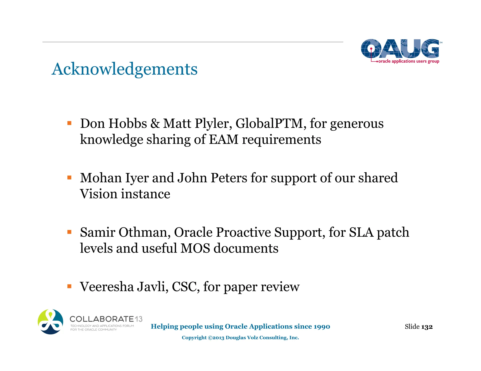Acknowledgements
ƒ Don Hobbs & Matt Plyler, GlobalPTM, for generous
knowledge sharing of EAM requirements
ƒ Mohan Iyer and John Peters for support of our shared
Vision instance
ƒ Samir Othman, Oracle Proactive Support, for SLA patch
levels and useful MOS documents
ƒ Veeresha Javli, CSC, for paper review
Slide 132
Helping people using Oracle Applications since 1990
Copyright ©2013 Douglas Volz Consulting, Inc.
 