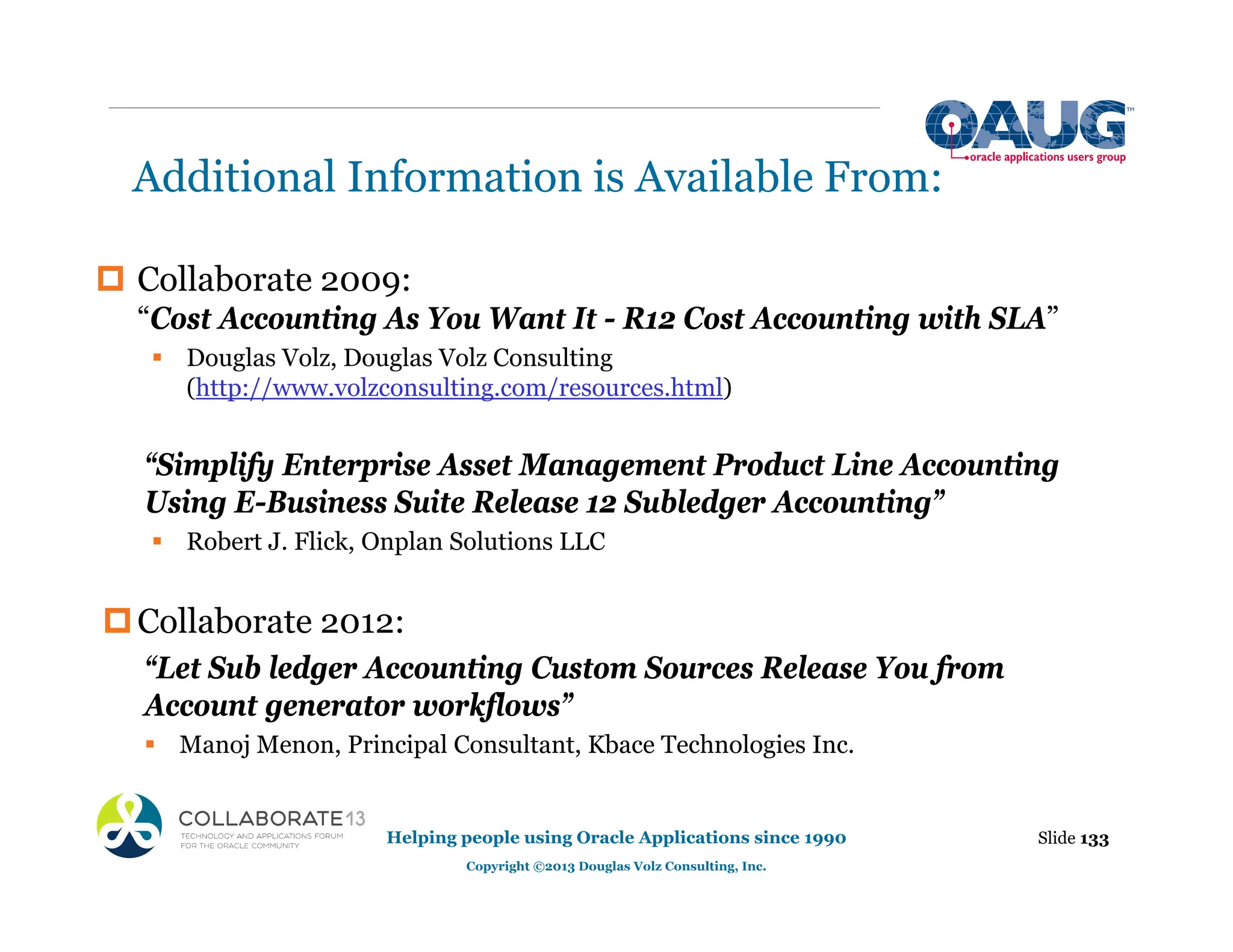 Additional Information is Available From:
‡ Collaborate 2009:
“Cost Accounting As You Want It - R12 Cost Accounting with SLA”
ƒ Douglas Volz, Douglas Volz Consulting
(http://www.volzconsulting.com/resources.html)
“Simplify Enterprise Asset Management Product Line Accounting
Using E-Business Suite Release 12 Subledger Accounting”
ƒ Robert J. Flick, Onplan Solutions LLC
‡Collaborate 2012:
“Let Sub ledger Accounting Custom Sources Release You from
Account generator workflows”
ƒ Manoj Menon, Principal Consultant, Kbace Technologies Inc.
Slide 133
Helping people using Oracle Applications since 1990
Copyright ©2013 Douglas Volz Consulting, Inc.
 