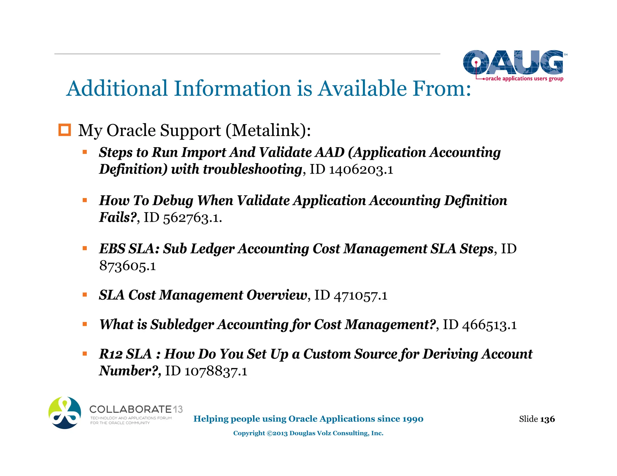Additional Information is Available From:
‡ My Oracle Support (Metalink):
ƒ Steps to Run Import And Validate AAD (Application Accounting
Definition) with troubleshooting, ID 1406203.1
ƒ How To Debug When Validate Application Accounting Definition
Fails?, ID 562763.1.
ƒ EBS SLA: Sub Ledger Accounting Cost Management SLA Steps, ID
873605.1
ƒ SLA Cost Management Overview, ID 471057.1
ƒ What is Subledger Accounting for Cost Management?, ID 466513.1
ƒ R12 SLA : How Do You Set Up a Custom Source for Deriving Account
Number?, ID 1078837.1
Slide 136
Helping people using Oracle Applications since 1990
Copyright ©2013 Douglas Volz Consulting, Inc.
 