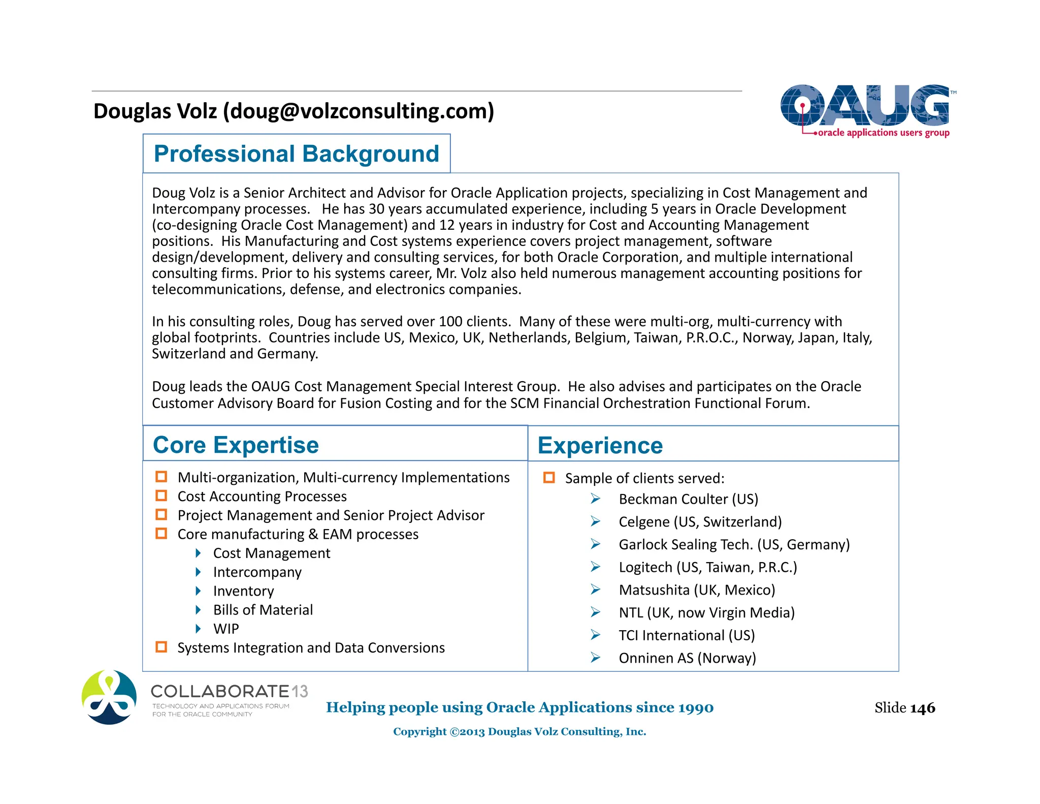 Douglas Volz (doug@volzconsulting.com)
Professional Background
Doug Volz is a Senior Architect and Advisor for Oracle Application projects, specializing in Cost Management and
Intercompany processes. He has 30 years accumulated experience, including 5 years in Oracle Development
(co‐designing Oracle Cost Management) and 12 years in industry for Cost and Accounting Management
positions. His Manufacturing and Cost systems experience covers project management, software
design/development, delivery and consulting services, for both Oracle Corporation, and multiple international
consulting firms. Prior to his systems career, Mr. Volz also held numerous management accounting positions for
telecommunications, defense, and electronics companies.
In his consulting roles, Doug has served over 100 clients. Many of these were multi‐org, multi‐currency with
global footprints. Countries include US, Mexico, UK, Netherlands, Belgium, Taiwan, P.R.O.C., Norway, Japan, Italy,
Switzerland and Germany.
Doug leads the OAUG Cost Management Special Interest Group. He also advises and participates on the Oracle
Customer Advisory Board for Fusion Costing and for the SCM Financial Orchestration Functional Forum.
Core Expertise
‡ Multi‐organization, Multi‐currency Implementations
‡ Cost Accounting Processes
‡ Project Management and Senior Project Advisor
‡ Core manufacturing & EAM processes
 Cost Management
 Intercompany
 Inventory
 Bills of Material
 WIP
‡ Systems Integration and Data Conversions
‡ Sample of clients served:
¾ Beckman Coulter (US)
¾ Celgene (US, Switzerland)
¾ Garlock Sealing Tech. (US, Germany)
¾ Logitech (US, Taiwan, P.R.C.)
¾ Matsushita (UK, Mexico)
¾ NTL (UK, now Virgin Media)
¾ TCI International (US)
¾ Onninen AS (Norway)
Slide 146
Helping people using Oracle Applications since 1990
Copyright ©2013 Douglas Volz Consulting, Inc.
Experience
 
