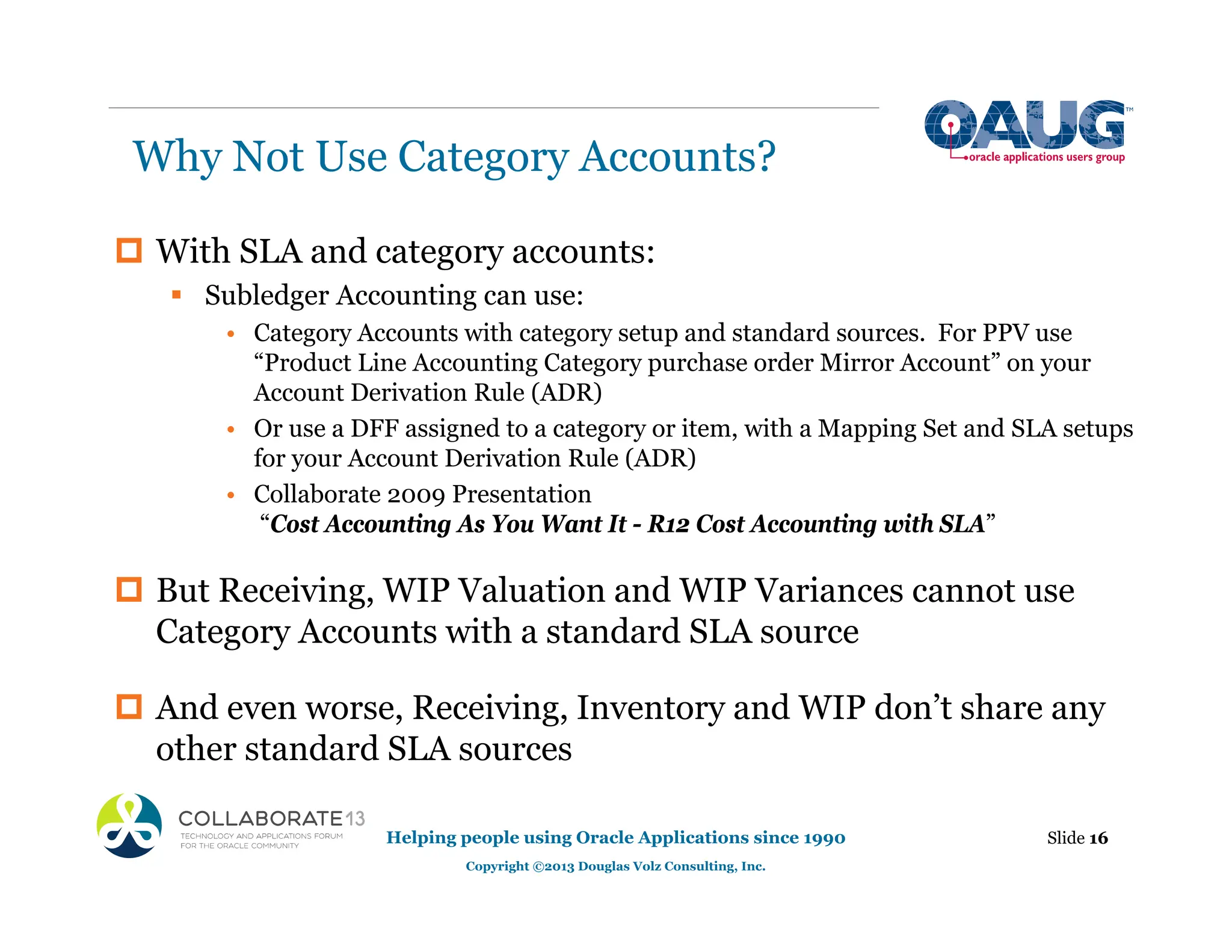 Why Not Use Category Accounts?
Helping people using Oracle Applications since 1990
Copyright ©2013 Douglas Volz Consulting, Inc.
Slide 16
‡ With SLA and category accounts:
ƒ Subledger Accounting can use:
• Category Accounts with category setup and standard sources. For PPV use
“Product Line Accounting Category purchase order Mirror Account” on your
Account Derivation Rule (ADR)
• Or use a DFF assigned to a category or item, with a Mapping Set and SLA setups
for your Account Derivation Rule (ADR)
• Collaborate 2009 Presentation
“Cost Accounting As You Want It - R12 Cost Accounting with SLA”
‡ But Receiving, WIP Valuation and WIP Variances cannot use
Category Accounts with a standard SLA source
‡ And even worse, Receiving, Inventory and WIP don’t share any
other standard SLA sources
 