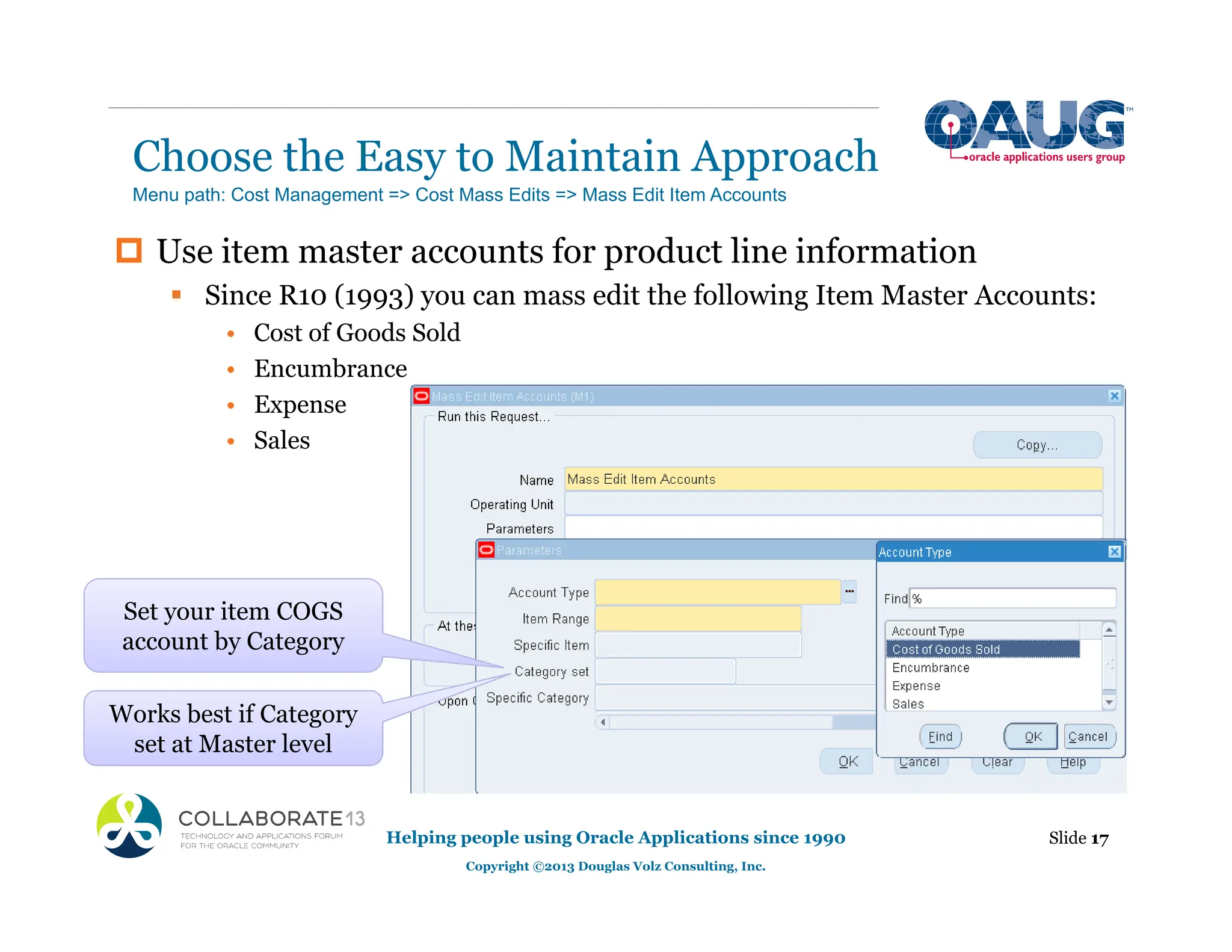 Choose the Easy to Maintain Approach
Helping people using Oracle Applications since 1990
Copyright ©2013 Douglas Volz Consulting, Inc.
Slide 17
‡ Use item master accounts for product line information
ƒ Since R10 (1993) you can mass edit the following Item Master Accounts:
• Cost of Goods Sold
• Encumbrance
• Expense
• Sales
Menu path: Cost Management => Cost Mass Edits => Mass Edit Item Accounts
Set your item COGS
account by Category
Works best if Category
set at Master level
 