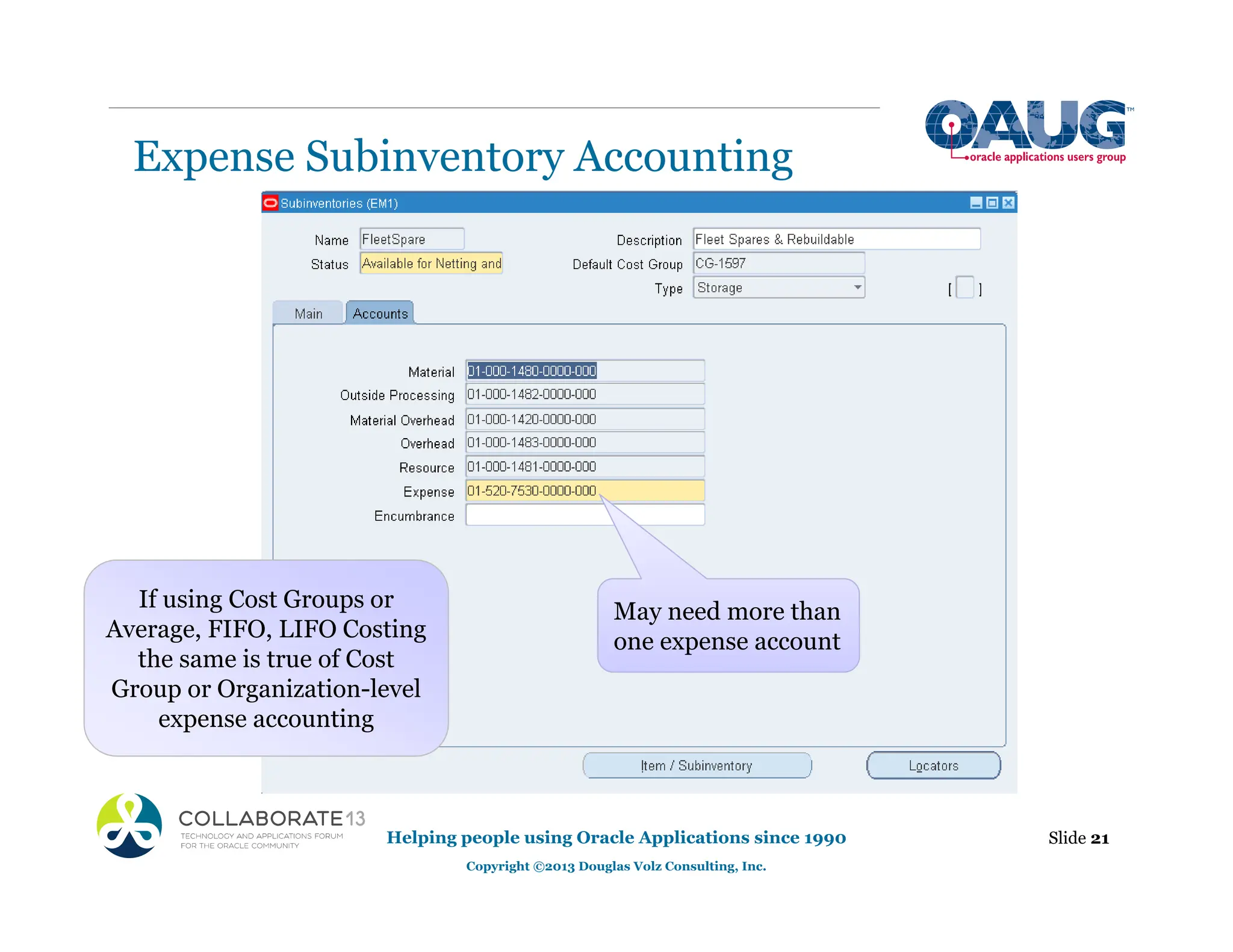 Expense Subinventory Accounting
Helping people using Oracle Applications since 1990
Copyright ©2013 Douglas Volz Consulting, Inc.
Slide 21
May need more than
one expense account
If using Cost Groups or
Average, FIFO, LIFO Costing
the same is true of Cost
Group or Organization-level
expense accounting
 
