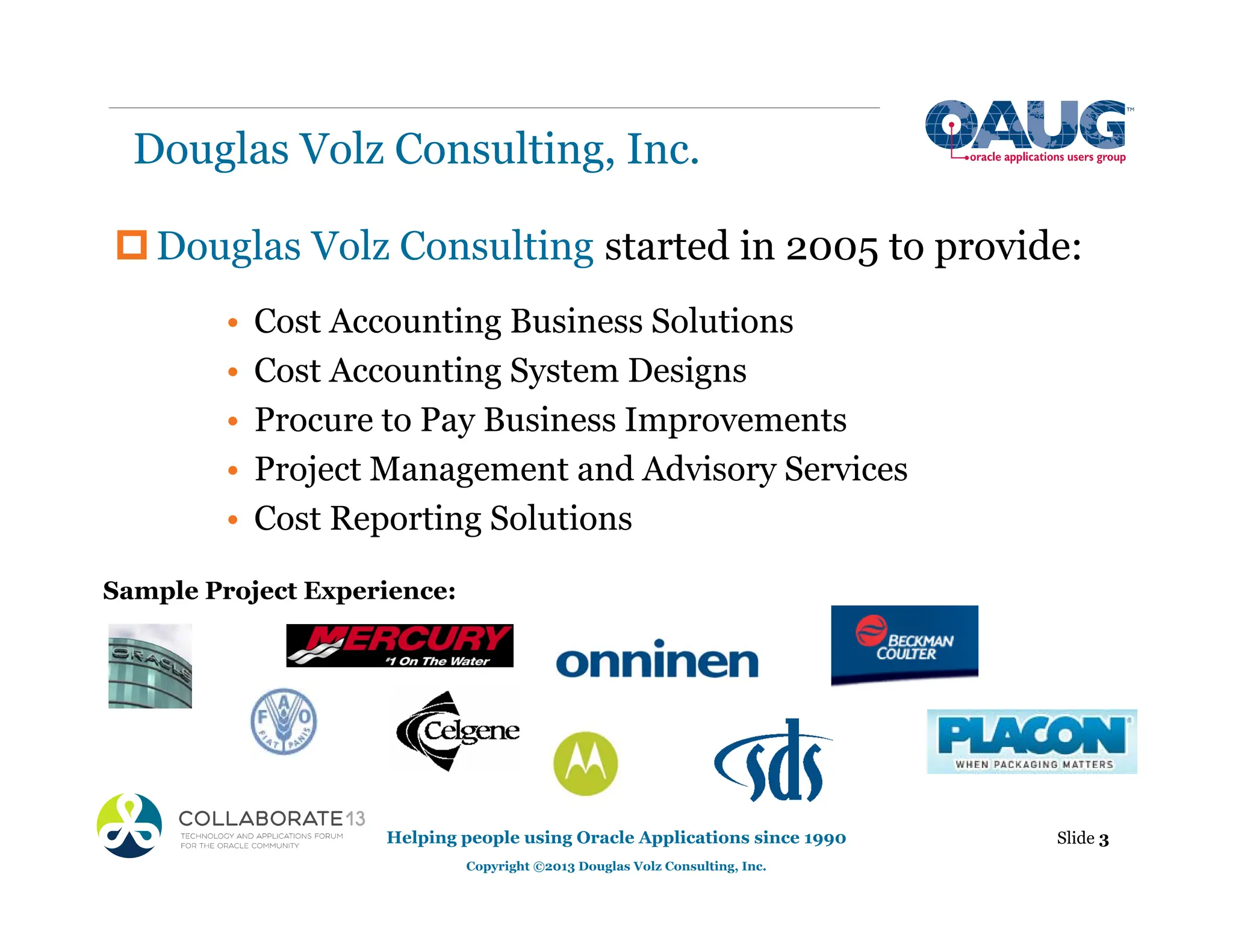 Douglas Volz Consulting, Inc.
‡Douglas Volz Consulting started in 2005 to provide:
• Cost Accounting Business Solutions
• Cost Accounting System Designs
• Procure to Pay Business Improvements
• Project Management and Advisory Services
• Cost Reporting Solutions
Helping people using Oracle Applications since 1990
Copyright ©2013 Douglas Volz Consulting, Inc.
Slide 3
Sample Project Experience:
 