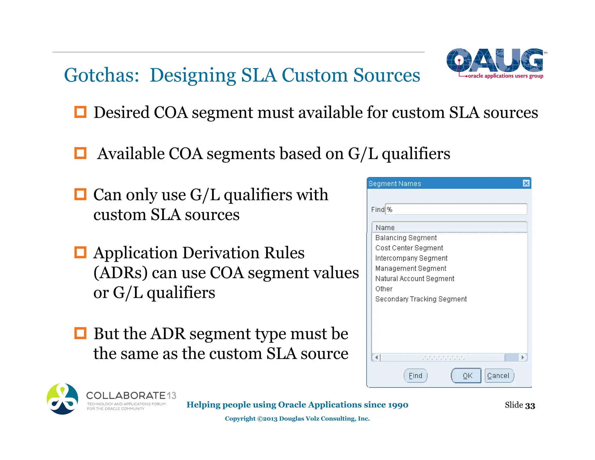 ‡ Desired COA segment must available for custom SLA sources
‡ Available COA segments based on G/L qualifiers
‡ Can only use G/L qualifiers with
custom SLA sources
‡ Application Derivation Rules
(ADRs) can use COA segment values
or G/L qualifiers
‡ But the ADR segment type must be
the same as the custom SLA source
Gotchas: Designing SLA Custom Sources
Slide 33
Helping people using Oracle Applications since 1990
Copyright ©2013 Douglas Volz Consulting, Inc.
 