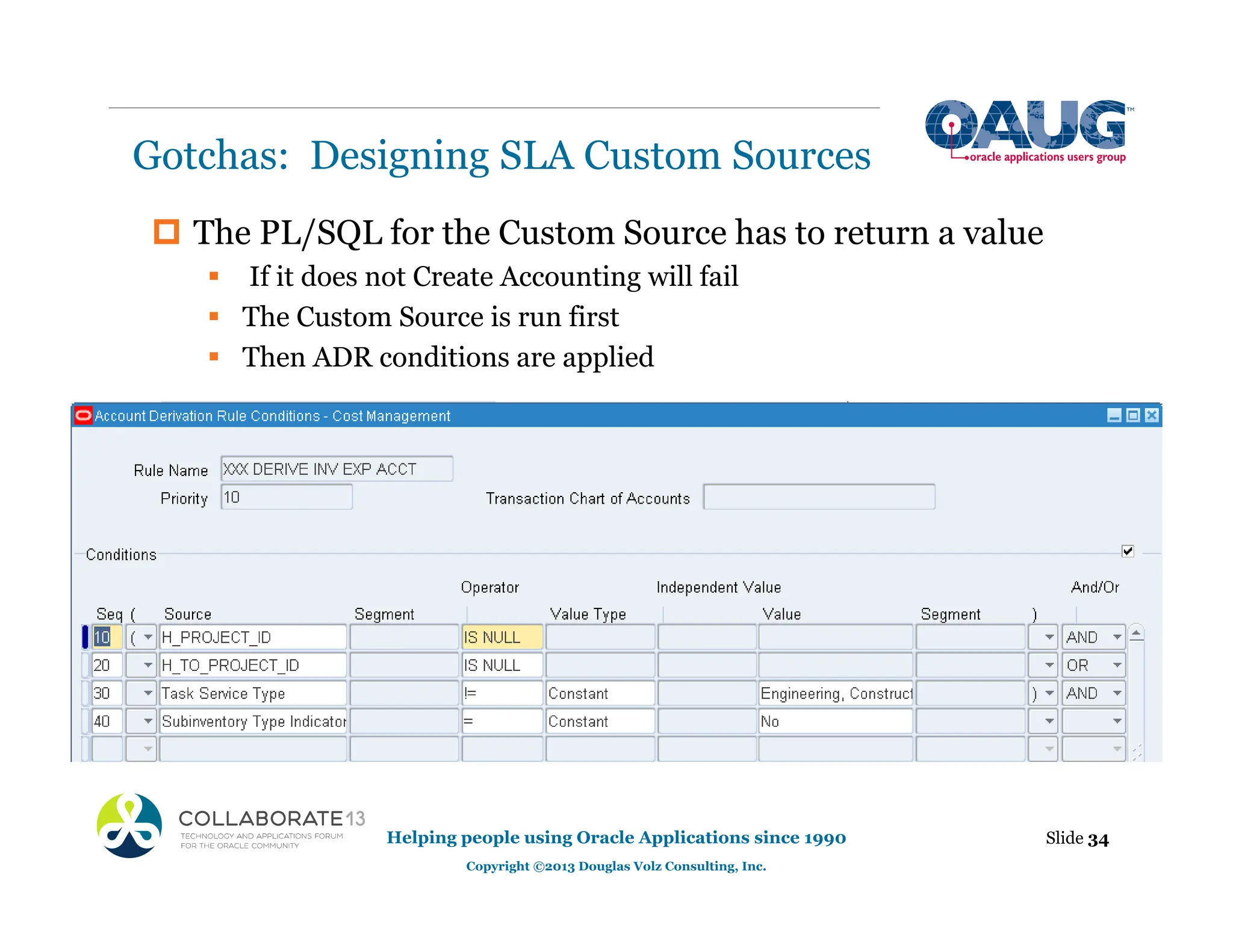 ‡ The PL/SQL for the Custom Source has to return a value
ƒ If it does not Create Accounting will fail
ƒ The Custom Source is run first
ƒ Then ADR conditions are applied
Gotchas: Designing SLA Custom Sources
Slide 34
Helping people using Oracle Applications since 1990
Copyright ©2013 Douglas Volz Consulting, Inc.
 