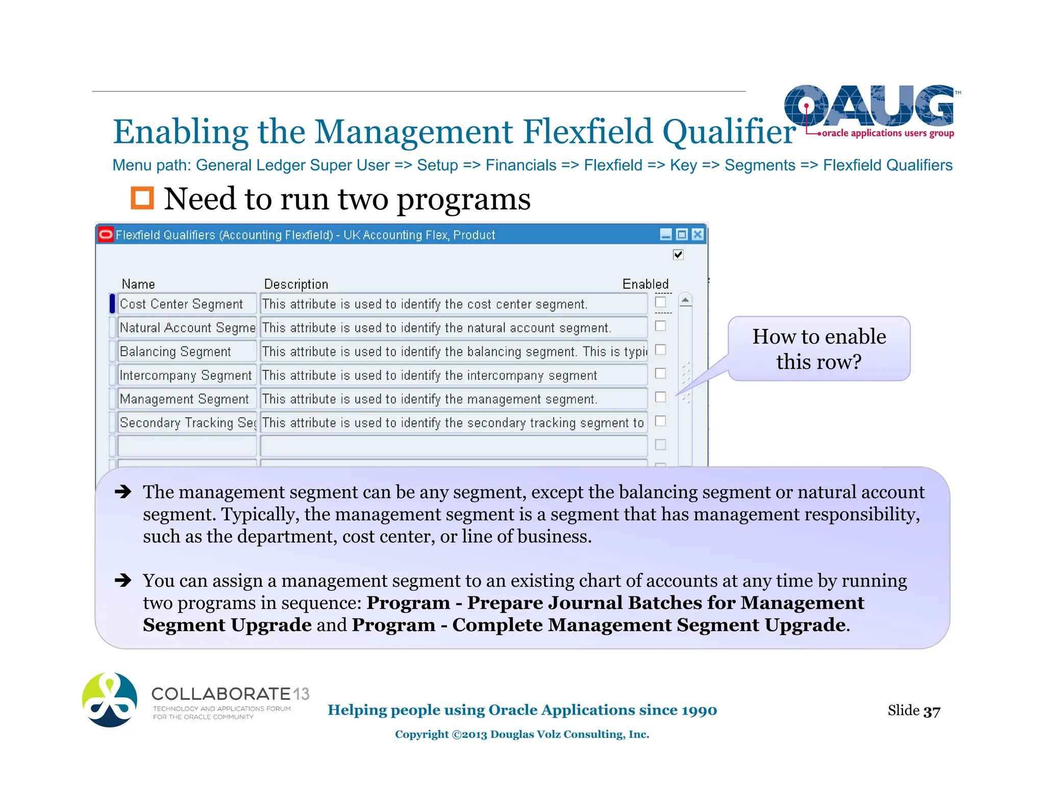 ‡ Need to run two programs
Enabling the Management Flexfield Qualifier
Slide 37
Helping people using Oracle Applications since 1990
Copyright ©2013 Douglas Volz Consulting, Inc.
Menu path: General Ledger Super User => Setup => Financials => Flexfield => Key => Segments => Flexfield Qualifiers
How to enable
this row?
Î The management segment can be any segment, except the balancing segment or natural account
segment. Typically, the management segment is a segment that has management responsibility,
such as the department, cost center, or line of business.
Î You can assign a management segment to an existing chart of accounts at any time by running
two programs in sequence: Program - Prepare Journal Batches for Management
Segment Upgrade and Program - Complete Management Segment Upgrade.
 