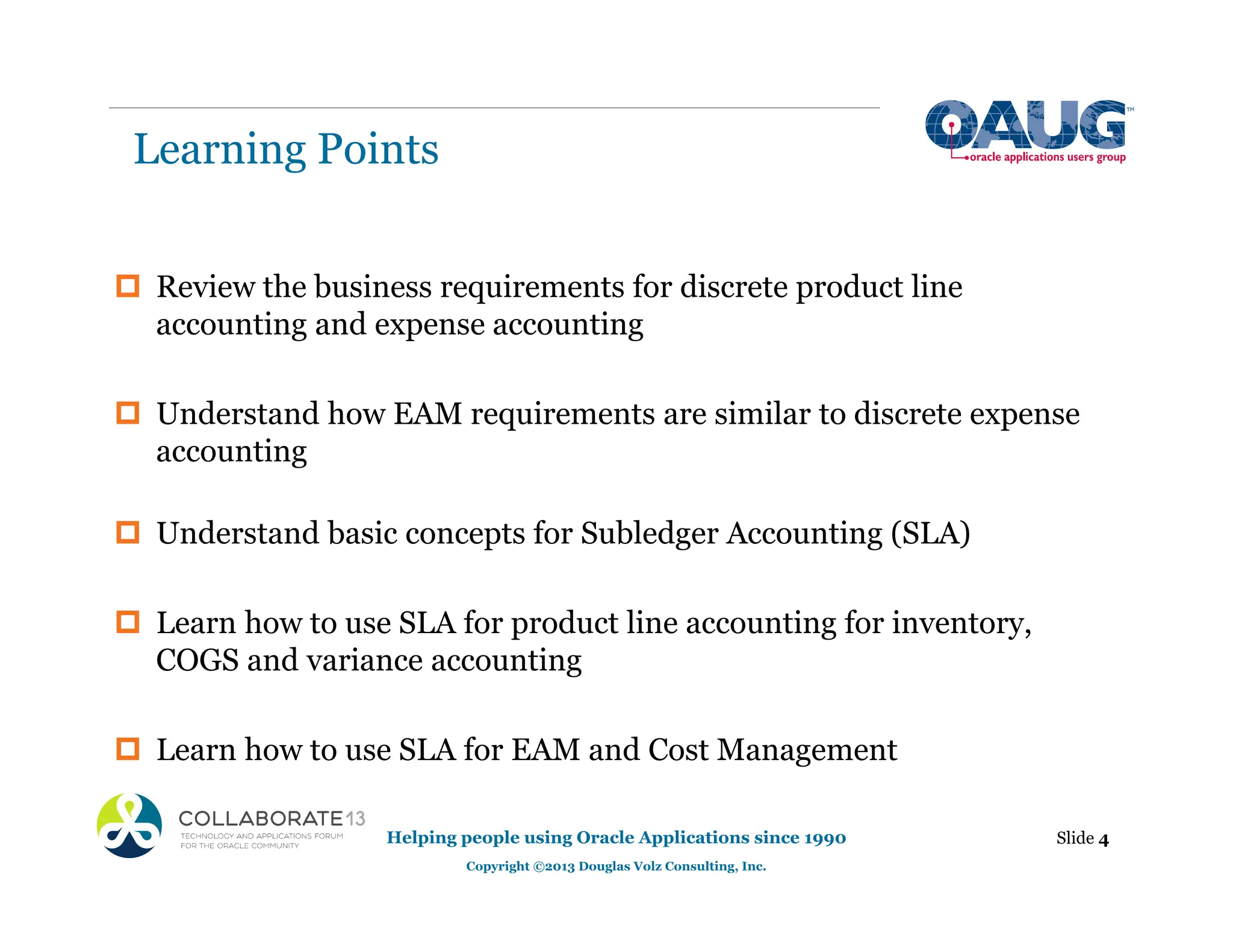 Learning Points
‡ Review the business requirements for discrete product line
accounting and expense accounting
‡ Understand how EAM requirements are similar to discrete expense
accounting
‡ Understand basic concepts for Subledger Accounting (SLA)
‡ Learn how to use SLA for product line accounting for inventory,
COGS and variance accounting
‡ Learn how to use SLA for EAM and Cost Management
Helping people using Oracle Applications since 1990
Copyright ©2013 Douglas Volz Consulting, Inc.
Slide 4
 