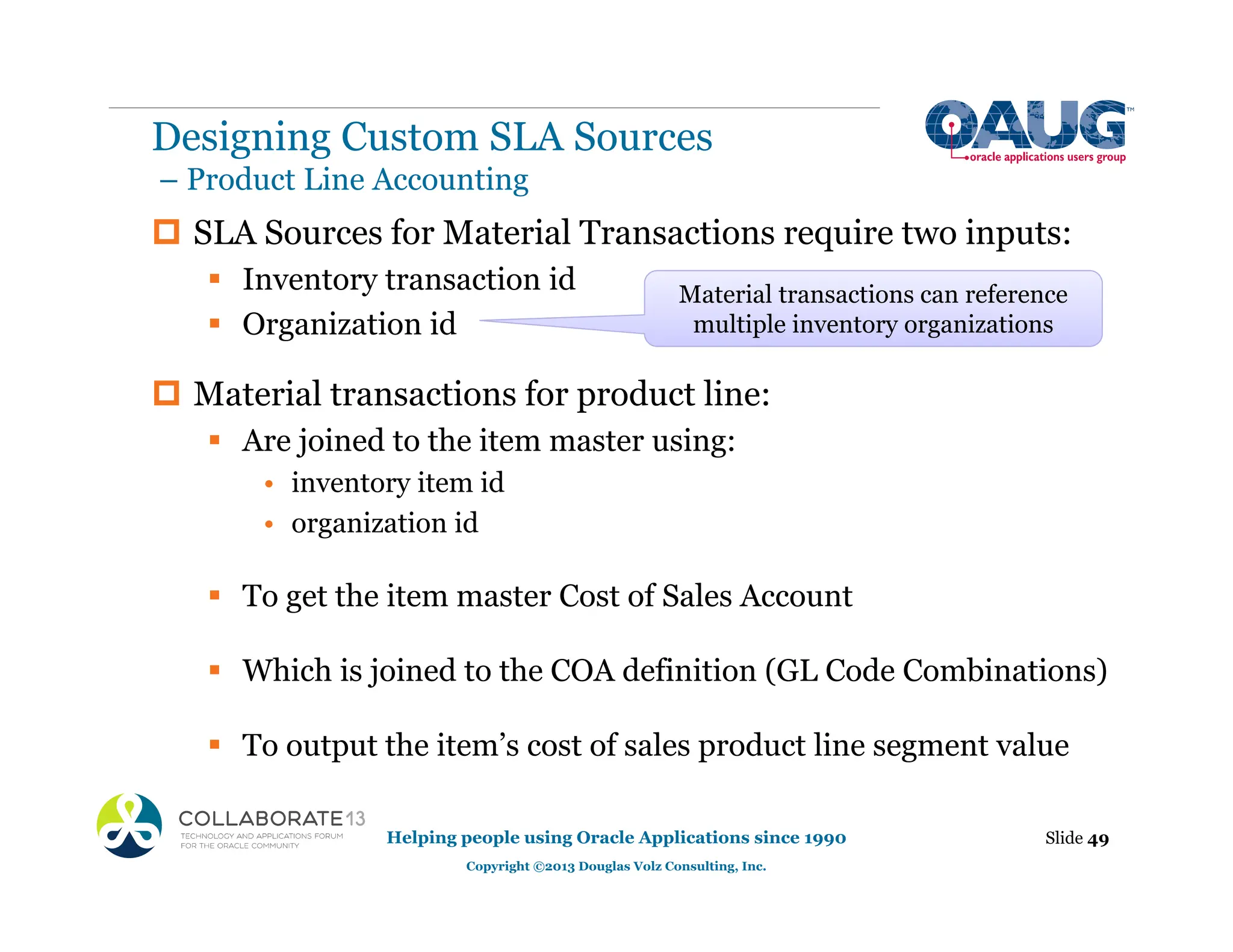 ‡ SLA Sources for Material Transactions require two inputs:
ƒ Inventory transaction id
ƒ Organization id
‡ Material transactions for product line:
ƒ Are joined to the item master using:
• inventory item id
• organization id
ƒ To get the item master Cost of Sales Account
ƒ Which is joined to the COA definition (GL Code Combinations)
ƒ To output the item’s cost of sales product line segment value
Slide 49
Helping people using Oracle Applications since 1990
Copyright ©2013 Douglas Volz Consulting, Inc.
Material transactions can reference
multiple inventory organizations
Designing Custom SLA Sources
– Product Line Accounting
 