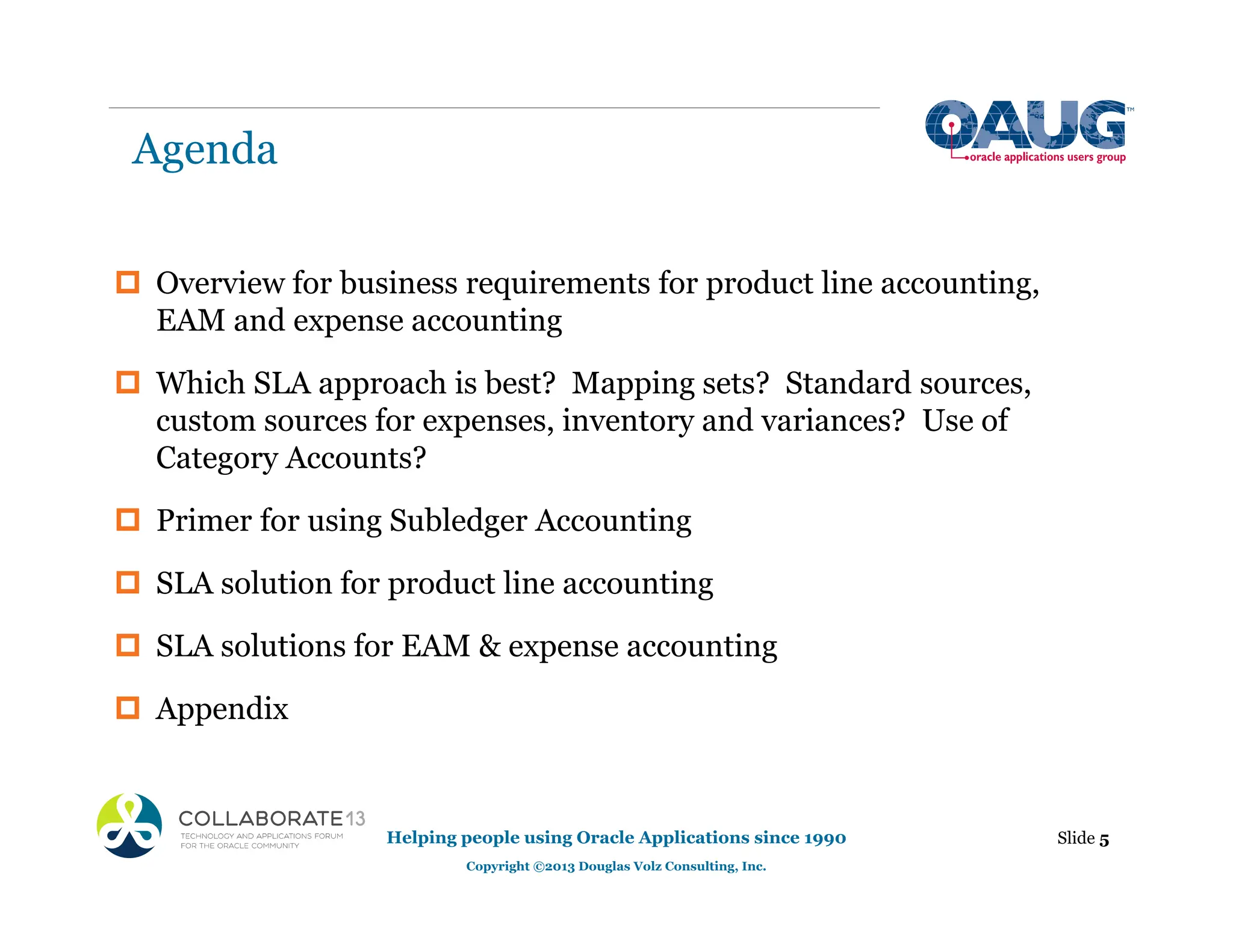 Agenda
‡ Overview for business requirements for product line accounting,
EAM and expense accounting
‡ Which SLA approach is best? Mapping sets? Standard sources,
custom sources for expenses, inventory and variances? Use of
Category Accounts?
‡ Primer for using Subledger Accounting
‡ SLA solution for product line accounting
‡ SLA solutions for EAM & expense accounting
‡ Appendix
Helping people using Oracle Applications since 1990
Copyright ©2013 Douglas Volz Consulting, Inc.
Slide 5
 