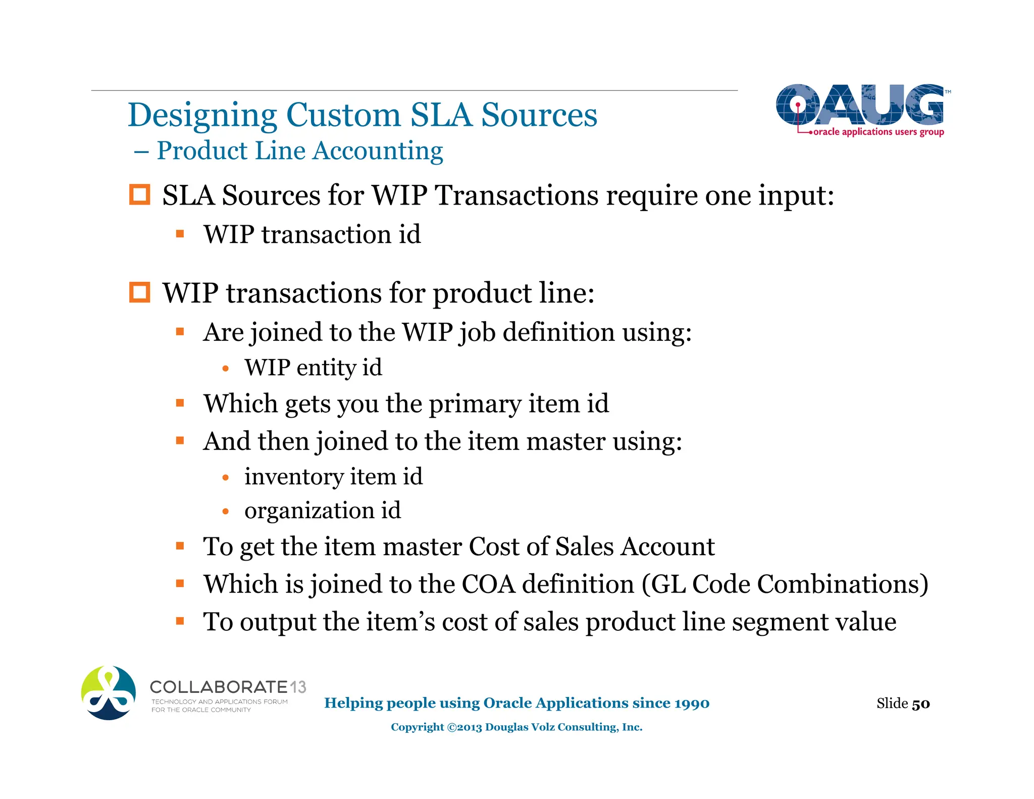 ‡ SLA Sources for WIP Transactions require one input:
ƒ WIP transaction id
‡ WIP transactions for product line:
ƒ Are joined to the WIP job definition using:
• WIP entity id
ƒ Which gets you the primary item id
ƒ And then joined to the item master using:
• inventory item id
• organization id
ƒ To get the item master Cost of Sales Account
ƒ Which is joined to the COA definition (GL Code Combinations)
ƒ To output the item’s cost of sales product line segment value
Designing Custom SLA Sources
– Product Line Accounting
Slide 50
Helping people using Oracle Applications since 1990
Copyright ©2013 Douglas Volz Consulting, Inc.
 