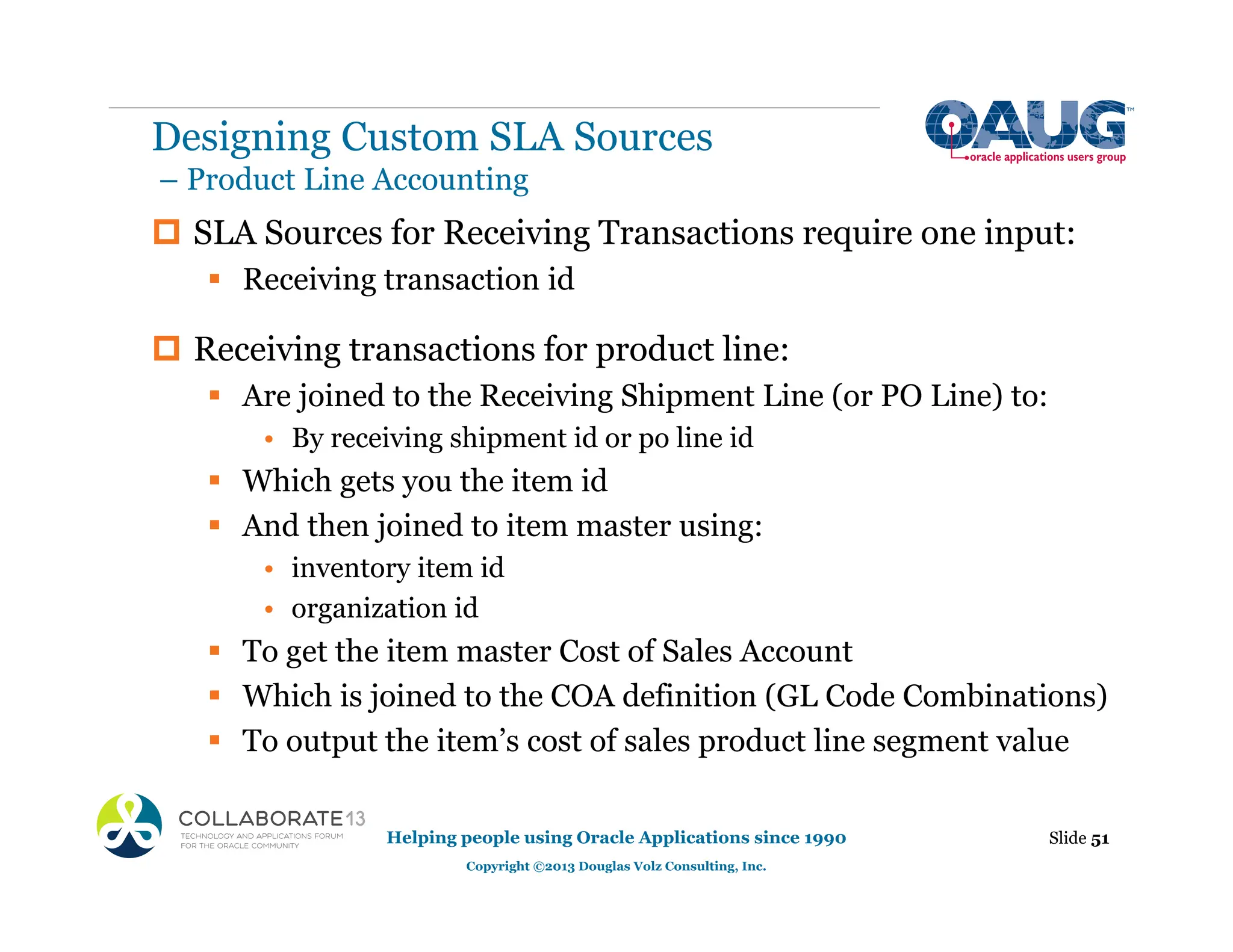 ‡ SLA Sources for Receiving Transactions require one input:
ƒ Receiving transaction id
‡ Receiving transactions for product line:
ƒ Are joined to the Receiving Shipment Line (or PO Line) to:
• By receiving shipment id or po line id
ƒ Which gets you the item id
ƒ And then joined to item master using:
• inventory item id
• organization id
ƒ To get the item master Cost of Sales Account
ƒ Which is joined to the COA definition (GL Code Combinations)
ƒ To output the item’s cost of sales product line segment value
Slide 51
Helping people using Oracle Applications since 1990
Copyright ©2013 Douglas Volz Consulting, Inc.
Designing Custom SLA Sources
– Product Line Accounting
 