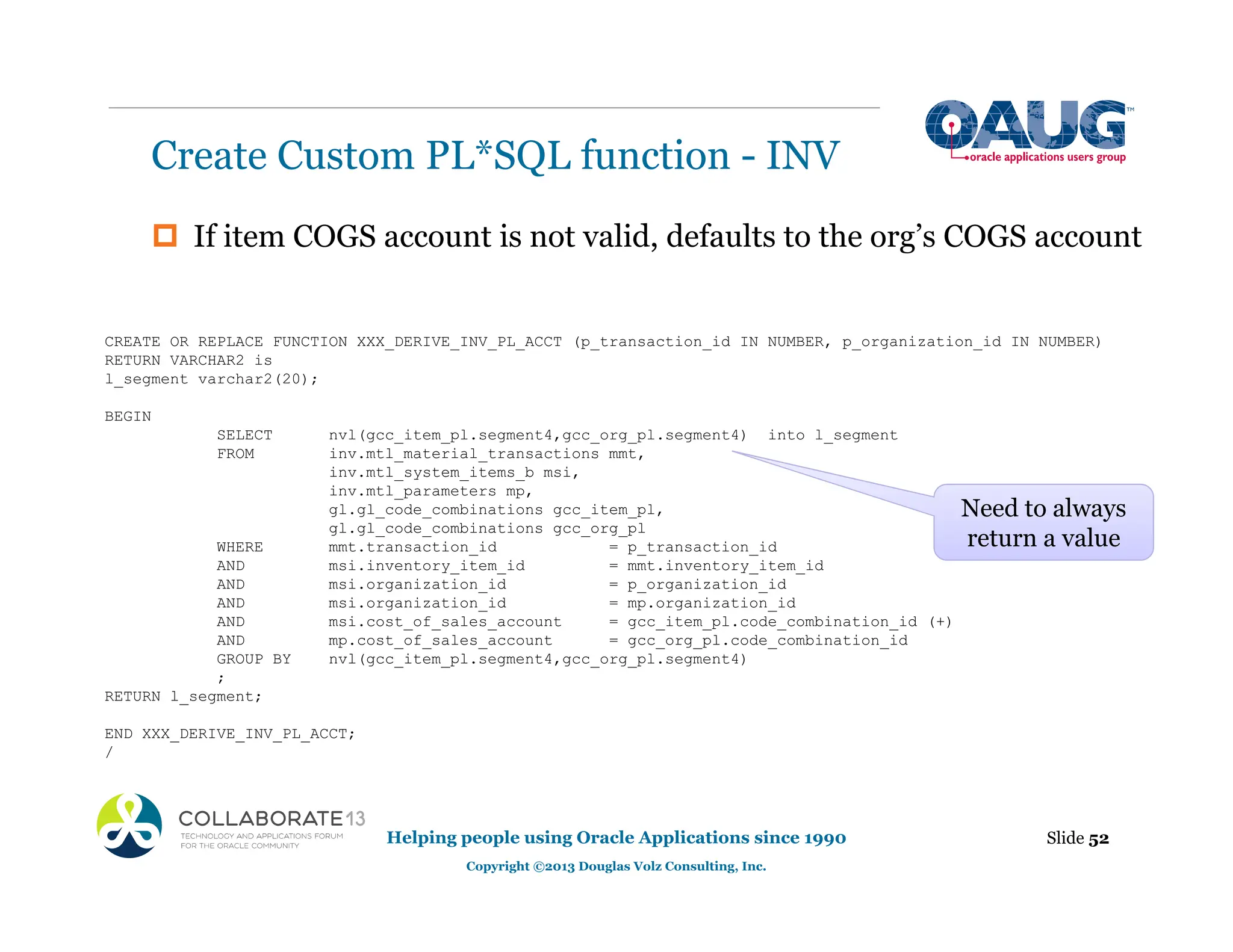 ‡ If item COGS account is not valid, defaults to the org’s COGS account
Create Custom PL*SQL function - INV
Slide 52
Helping people using Oracle Applications since 1990
Copyright ©2013 Douglas Volz Consulting, Inc.
CREATE OR REPLACE FUNCTION XXX_DERIVE_INV_PL_ACCT (p_transaction_id IN NUMBER, p_organization_id IN NUMBER)
RETURN VARCHAR2 is
l_segment varchar2(20);
BEGIN
SELECT nvl(gcc_item_pl.segment4,gcc_org_pl.segment4) into l_segment
FROM inv.mtl_material_transactions mmt,
inv.mtl_system_items_b msi,
inv.mtl_parameters mp,
gl.gl_code_combinations gcc_item_pl,
gl.gl_code_combinations gcc_org_pl
WHERE mmt.transaction_id = p_transaction_id
AND msi.inventory_item_id = mmt.inventory_item_id
AND msi.organization_id = p_organization_id
AND msi.organization_id = mp.organization_id
AND msi.cost_of_sales_account = gcc_item_pl.code_combination_id (+)
AND mp.cost_of_sales_account = gcc_org_pl.code_combination_id
GROUP BY nvl(gcc_item_pl.segment4,gcc_org_pl.segment4)
;
RETURN l_segment;
END XXX_DERIVE_INV_PL_ACCT;
/
Need to always
return a value
 