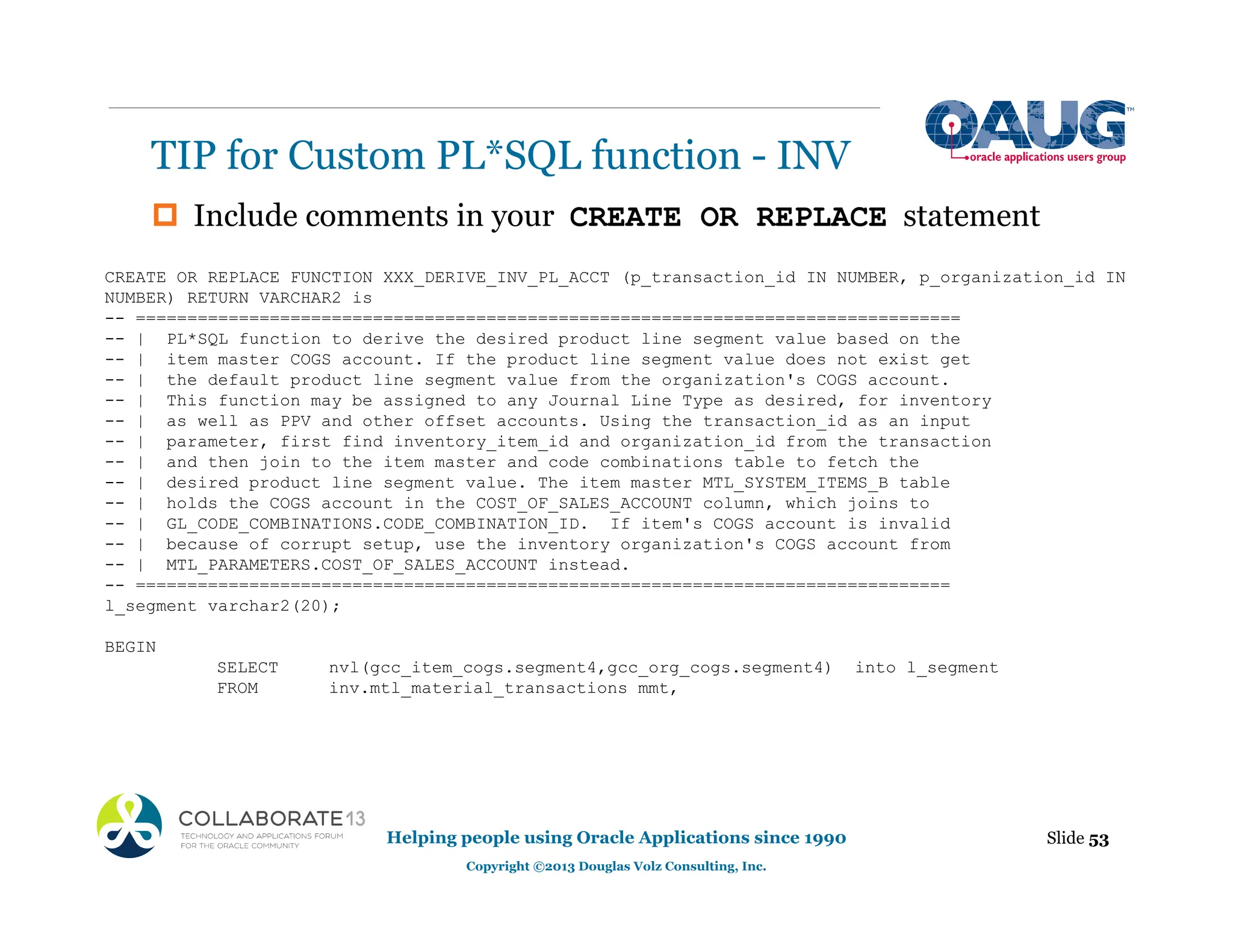 ‡ Include comments in your CREATE OR REPLACE statement
TIP for Custom PL*SQL function - INV
Slide 53
Helping people using Oracle Applications since 1990
Copyright ©2013 Douglas Volz Consulting, Inc.
CREATE OR REPLACE FUNCTION XXX_DERIVE_INV_PL_ACCT (p_transaction_id IN NUMBER, p_organization_id IN
NUMBER) RETURN VARCHAR2 is
-- ================================================================================
-- | PL*SQL function to derive the desired product line segment value based on the
-- | item master COGS account. If the product line segment value does not exist get
-- | the default product line segment value from the organization's COGS account.
-- | This function may be assigned to any Journal Line Type as desired, for inventory
-- | as well as PPV and other offset accounts. Using the transaction_id as an input
-- | parameter, first find inventory_item_id and organization_id from the transaction
-- | and then join to the item master and code combinations table to fetch the
-- | desired product line segment value. The item master MTL_SYSTEM_ITEMS_B table
-- | holds the COGS account in the COST_OF_SALES_ACCOUNT column, which joins to
-- | GL_CODE_COMBINATIONS.CODE_COMBINATION_ID. If item's COGS account is invalid
-- | because of corrupt setup, use the inventory organization's COGS account from
-- | MTL_PARAMETERS.COST_OF_SALES_ACCOUNT instead.
-- ===============================================================================
l_segment varchar2(20);
BEGIN
SELECT nvl(gcc_item_cogs.segment4,gcc_org_cogs.segment4) into l_segment
FROM inv.mtl_material_transactions mmt,
 