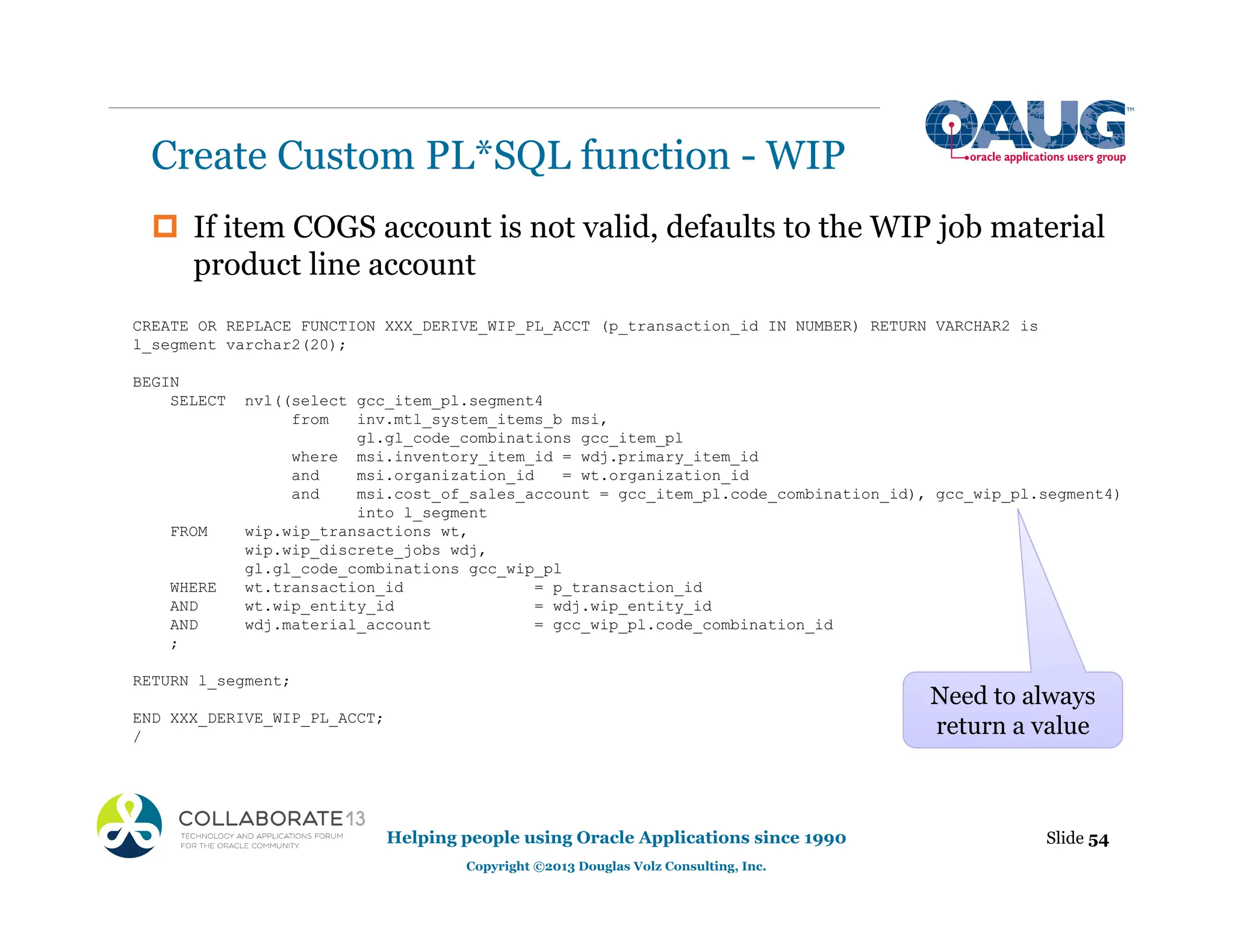 ‡ If item COGS account is not valid, defaults to the WIP job material
product line account
Create Custom PL*SQL function - WIP
Slide 54
Helping people using Oracle Applications since 1990
Copyright ©2013 Douglas Volz Consulting, Inc.
CREATE OR REPLACE FUNCTION XXX_DERIVE_WIP_PL_ACCT (p_transaction_id IN NUMBER) RETURN VARCHAR2 is
l_segment varchar2(20);
BEGIN
SELECT nvl((select gcc_item_pl.segment4
from inv.mtl_system_items_b msi,
gl.gl_code_combinations gcc_item_pl
where msi.inventory_item_id = wdj.primary_item_id
and msi.organization_id = wt.organization_id
and msi.cost_of_sales_account = gcc_item_pl.code_combination_id), gcc_wip_pl.segment4)
into l_segment
FROM wip.wip_transactions wt,
wip.wip_discrete_jobs wdj,
gl.gl_code_combinations gcc_wip_pl
WHERE wt.transaction_id = p_transaction_id
AND wt.wip_entity_id = wdj.wip_entity_id
AND wdj.material_account = gcc_wip_pl.code_combination_id
;
RETURN l_segment;
END XXX_DERIVE_WIP_PL_ACCT;
/
Need to always
return a value
 