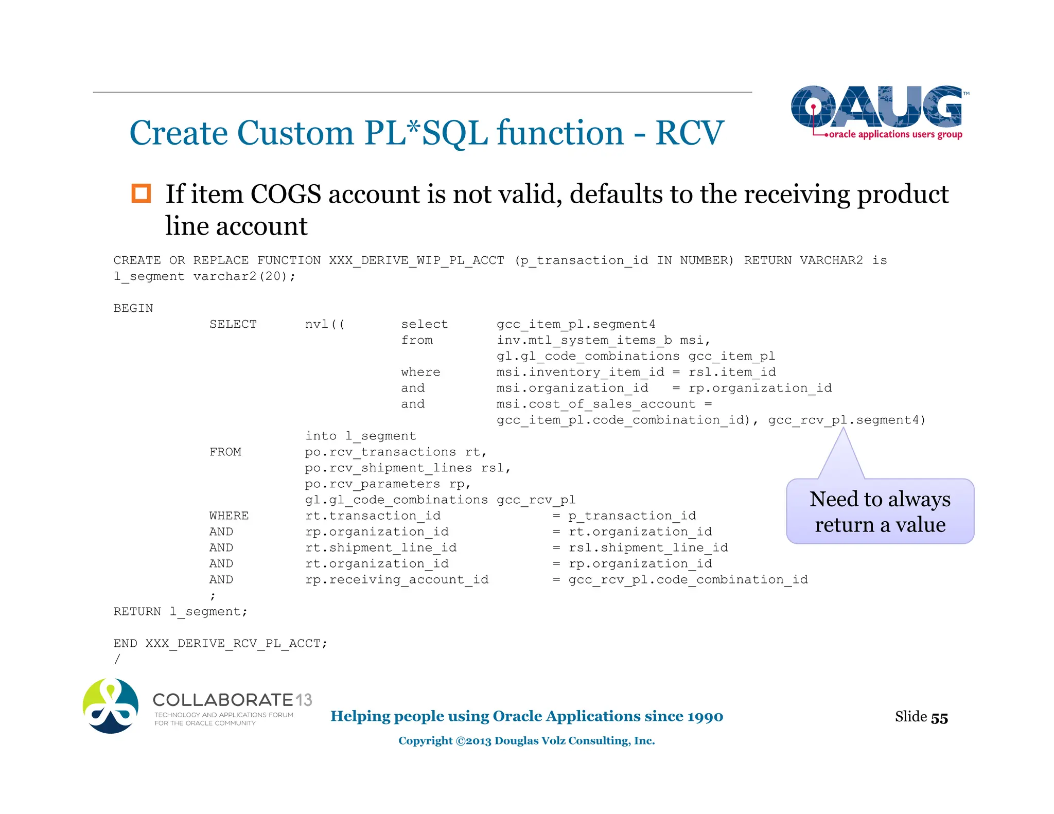 ‡ If item COGS account is not valid, defaults to the receiving product
line account
Create Custom PL*SQL function - RCV
Slide 55
Helping people using Oracle Applications since 1990
Copyright ©2013 Douglas Volz Consulting, Inc.
CREATE OR REPLACE FUNCTION XXX_DERIVE_WIP_PL_ACCT (p_transaction_id IN NUMBER) RETURN VARCHAR2 is
l_segment varchar2(20);
BEGIN
SELECT nvl(( select gcc_item_pl.segment4
from inv.mtl_system_items_b msi,
gl.gl_code_combinations gcc_item_pl
where msi.inventory_item_id = rsl.item_id
and msi.organization_id = rp.organization_id
and msi.cost_of_sales_account =
gcc_item_pl.code_combination_id), gcc_rcv_pl.segment4)
into l_segment
FROM po.rcv_transactions rt,
po.rcv_shipment_lines rsl,
po.rcv_parameters rp,
gl.gl_code_combinations gcc_rcv_pl
WHERE rt.transaction_id = p_transaction_id
AND rp.organization_id = rt.organization_id
AND rt.shipment_line_id = rsl.shipment_line_id
AND rt.organization_id = rp.organization_id
AND rp.receiving_account_id = gcc_rcv_pl.code_combination_id
;
RETURN l_segment;
END XXX_DERIVE_RCV_PL_ACCT;
/
Need to always
return a value
 