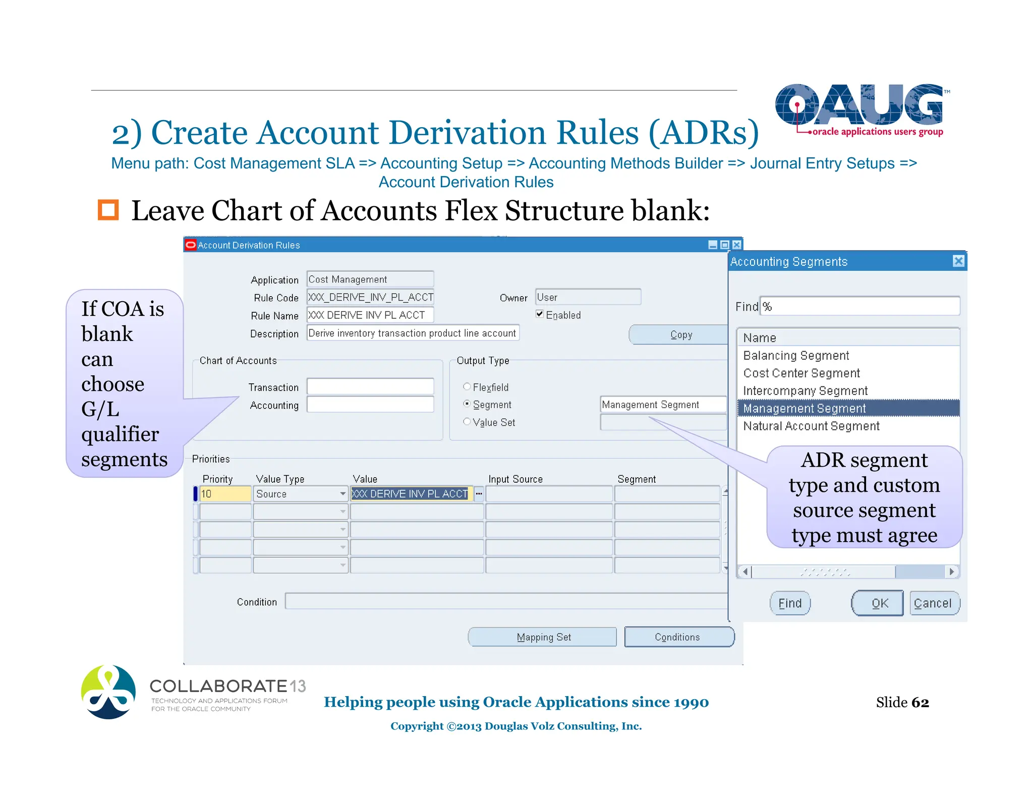‡ Leave Chart of Accounts Flex Structure blank:
2) Create Account Derivation Rules (ADRs)
Helping people using Oracle Applications since 1990
Copyright ©2013 Douglas Volz Consulting, Inc.
Slide 62
Menu path: Cost Management SLA => Accounting Setup => Accounting Methods Builder => Journal Entry Setups =>
Account Derivation Rules
If COA is
blank
can
choose
G/L
qualifier
segments ADR segment
type and custom
source segment
type must agree
 