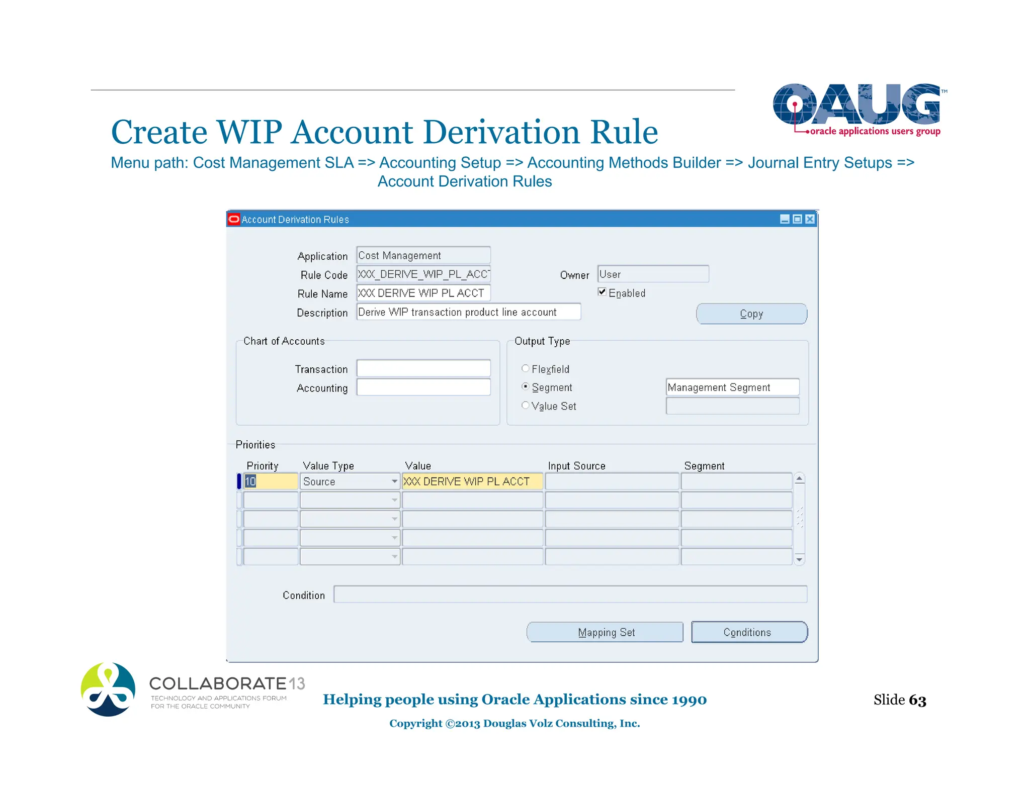 Create WIP Account Derivation Rule
Helping people using Oracle Applications since 1990
Copyright ©2013 Douglas Volz Consulting, Inc.
Slide 63
Menu path: Cost Management SLA => Accounting Setup => Accounting Methods Builder => Journal Entry Setups =>
Account Derivation Rules
 