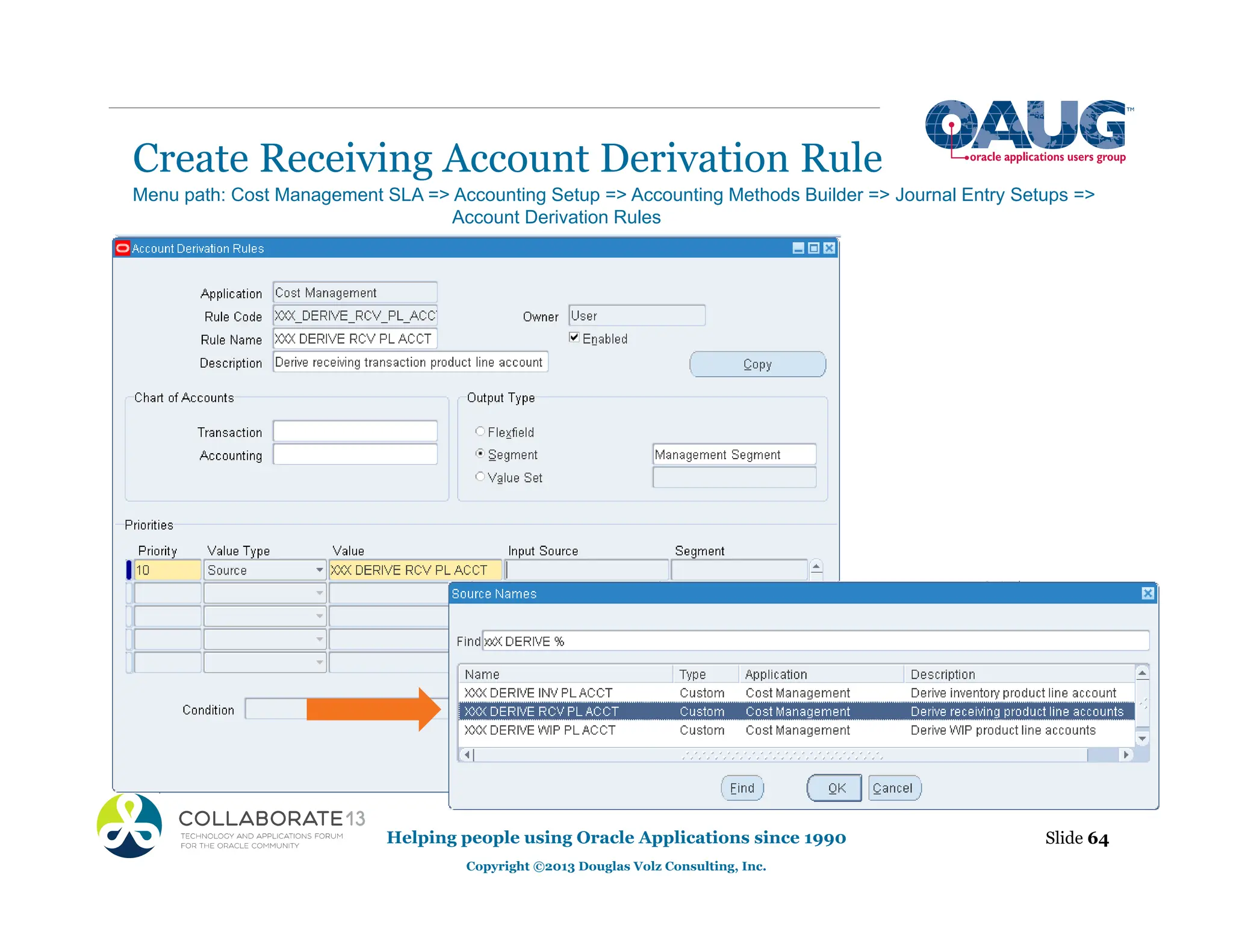 Create Receiving Account Derivation Rule
Helping people using Oracle Applications since 1990
Copyright ©2013 Douglas Volz Consulting, Inc.
Slide 64
Menu path: Cost Management SLA => Accounting Setup => Accounting Methods Builder => Journal Entry Setups =>
Account Derivation Rules
 