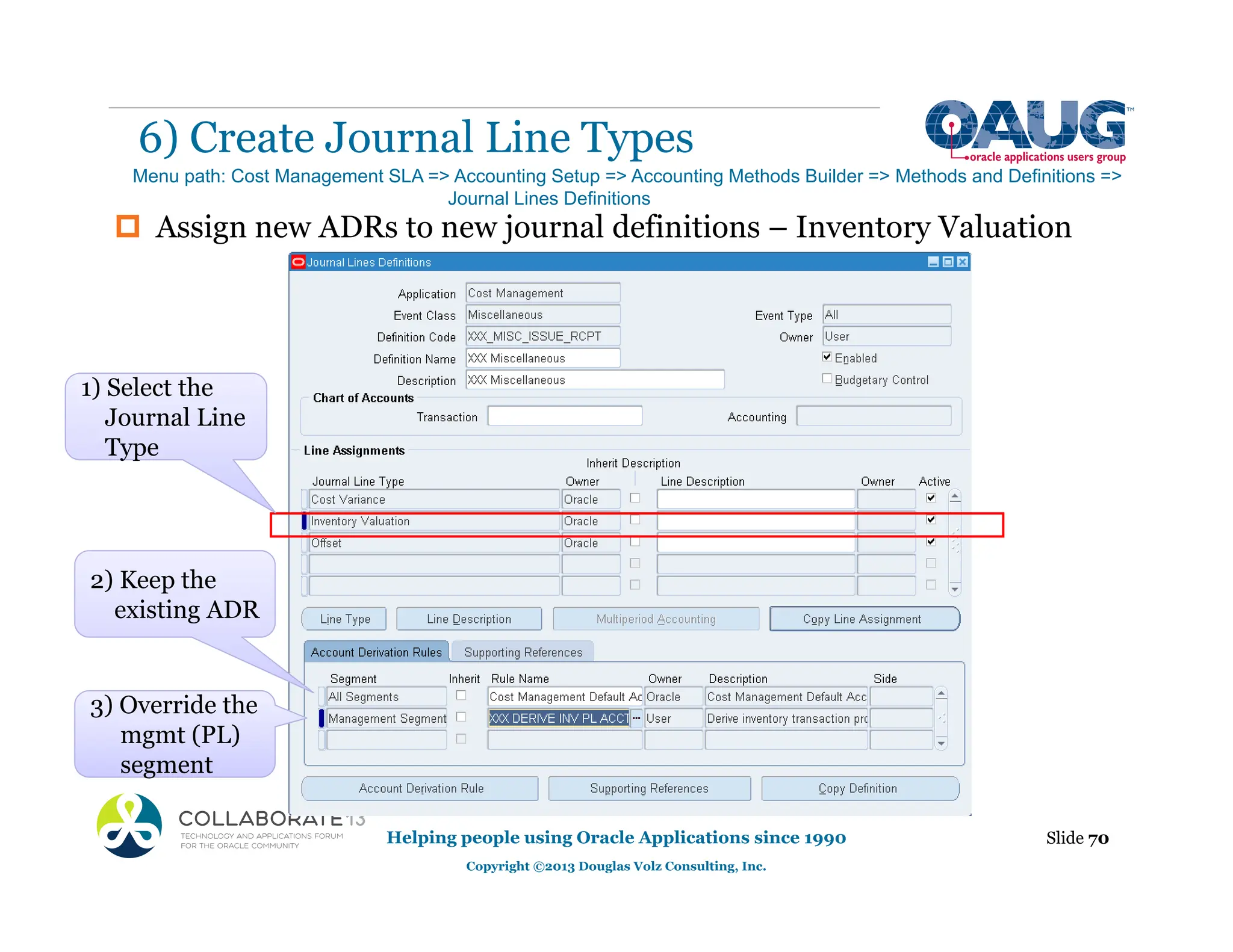 ‡ Assign new ADRs to new journal definitions – Inventory Valuation
6) Create Journal Line Types
Helping people using Oracle Applications since 1990
Copyright ©2013 Douglas Volz Consulting, Inc.
Slide 70
Menu path: Cost Management SLA => Accounting Setup => Accounting Methods Builder => Methods and Definitions =>
Journal Lines Definitions
2) Keep the
existing ADR
g
3) Override the
mgmt (PL)
segment
Type
1) Select the
Journal Line
Type
 