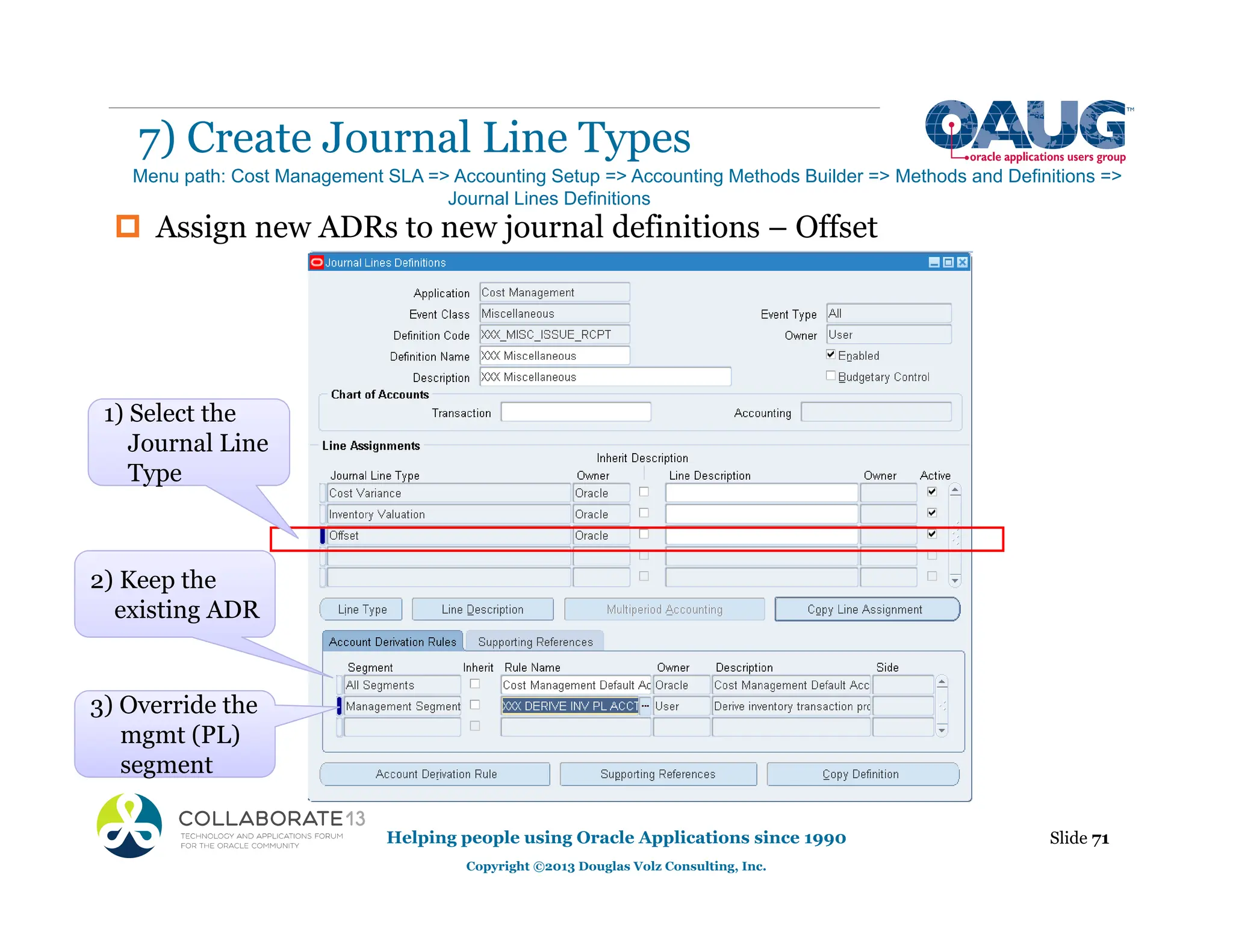 ‡ Assign new ADRs to new journal definitions – Offset
7) Create Journal Line Types
Helping people using Oracle Applications since 1990
Copyright ©2013 Douglas Volz Consulting, Inc.
Slide 71
Menu path: Cost Management SLA => Accounting Setup => Accounting Methods Builder => Methods and Definitions =>
Journal Lines Definitions
2) Keep the
existing ADR
g
3) Override the
mgmt (PL)
segment
Type
1) Select the
Journal Line
Type
 