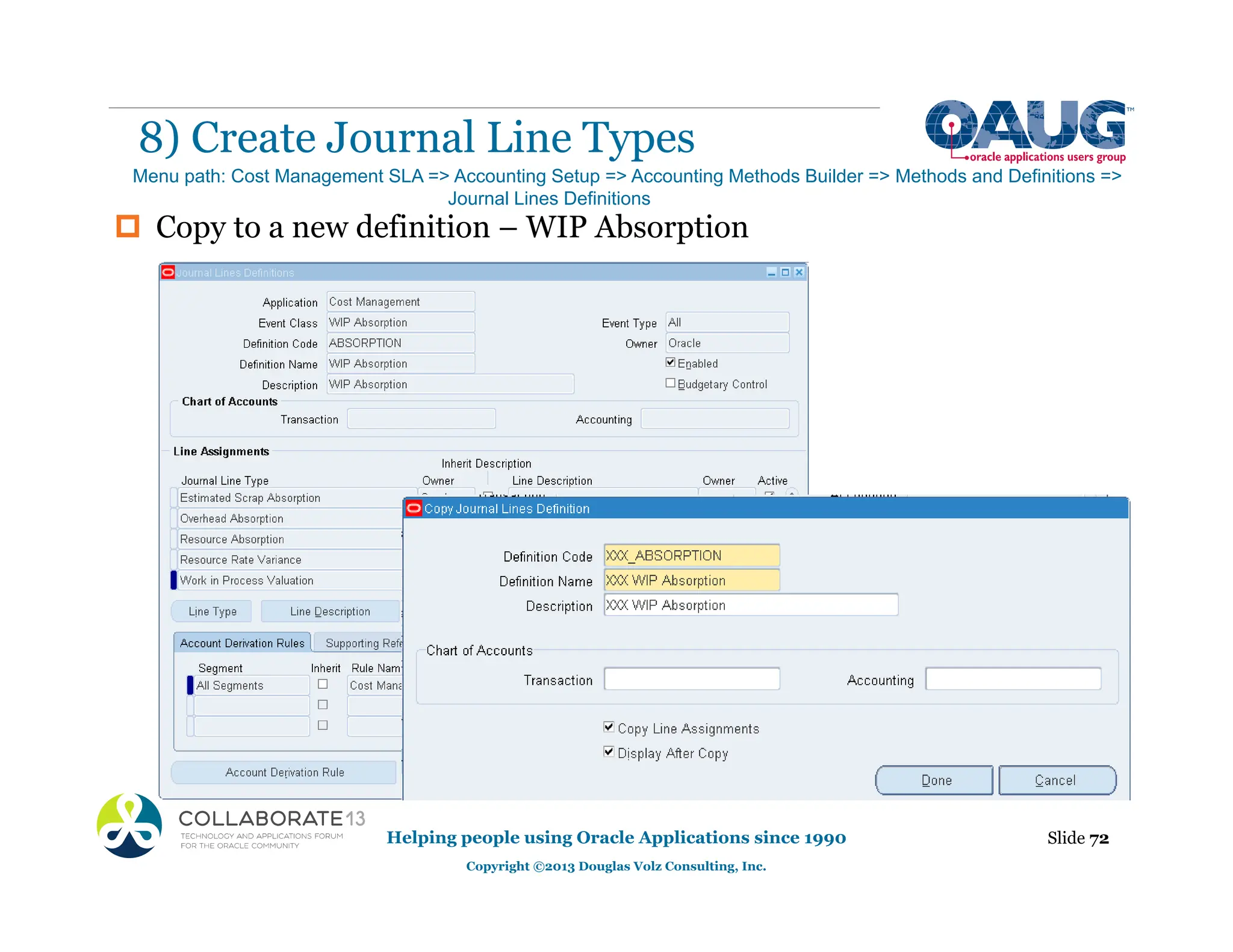‡ Copy to a new definition – WIP Absorption
8) Create Journal Line Types
Helping people using Oracle Applications since 1990
Copyright ©2013 Douglas Volz Consulting, Inc.
Slide 72
Menu path: Cost Management SLA => Accounting Setup => Accounting Methods Builder => Methods and Definitions =>
Journal Lines Definitions
 
