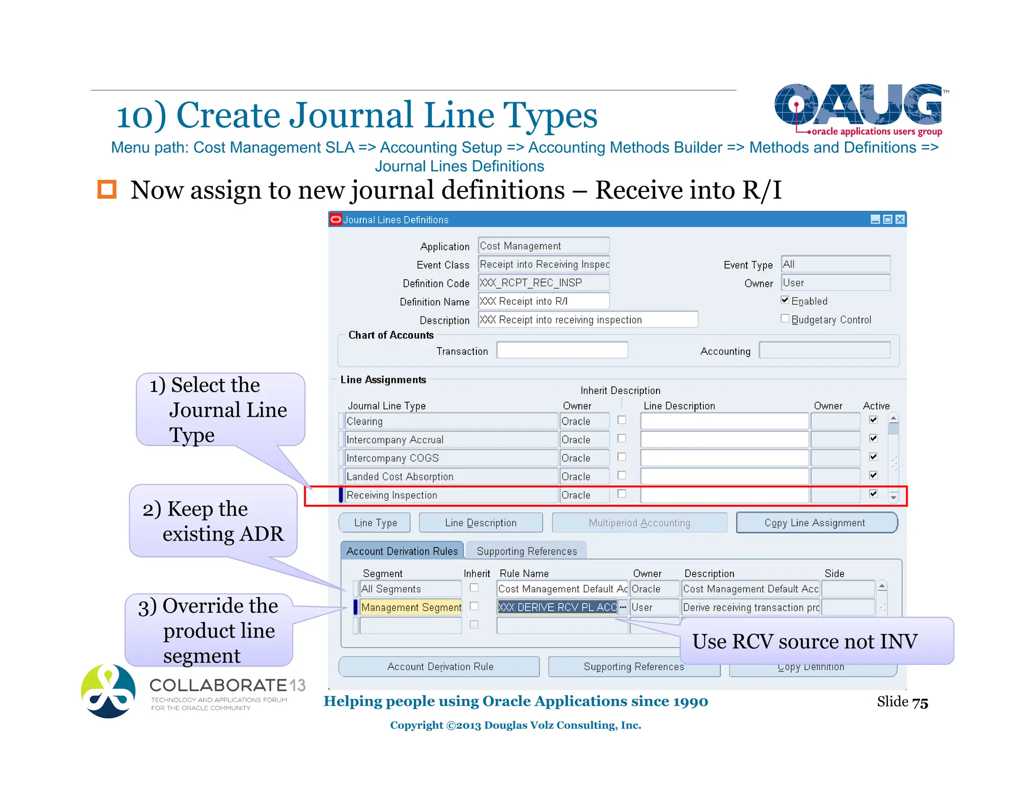 ‡ Now assign to new journal definitions – Receive into R/I
10) Create Journal Line Types
Helping people using Oracle Applications since 1990
Copyright ©2013 Douglas Volz Consulting, Inc.
Slide 75
Menu path: Cost Management SLA => Accounting Setup => Accounting Methods Builder => Methods and Definitions =>
Journal Lines Definitions
g
3) Override the
product line
segment
2) Keep the
existing ADR
Use RCV source not INV
Type
1) Select the
Journal Line
Type
 