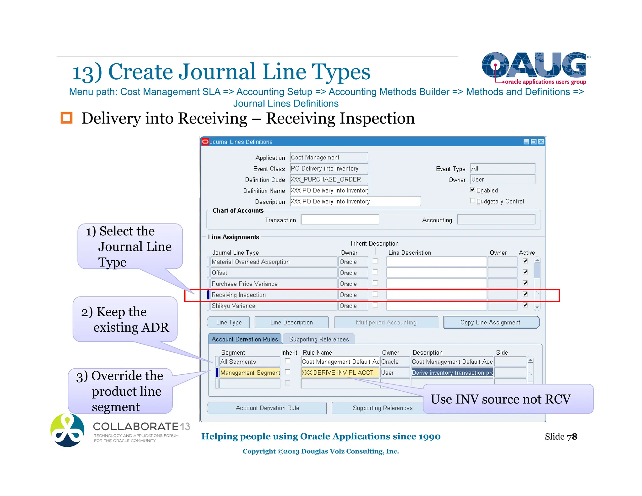 ‡ Delivery into Receiving – Receiving Inspection
13) Create Journal Line Types
Helping people using Oracle Applications since 1990
Copyright ©2013 Douglas Volz Consulting, Inc.
Slide 78
Menu path: Cost Management SLA => Accounting Setup => Accounting Methods Builder => Methods and Definitions =>
Journal Lines Definitions
g
3) Override the
product line
segment
2) Keep the
existing ADR
Use INV source not RCV
Type
1) Select the
Journal Line
Type
 