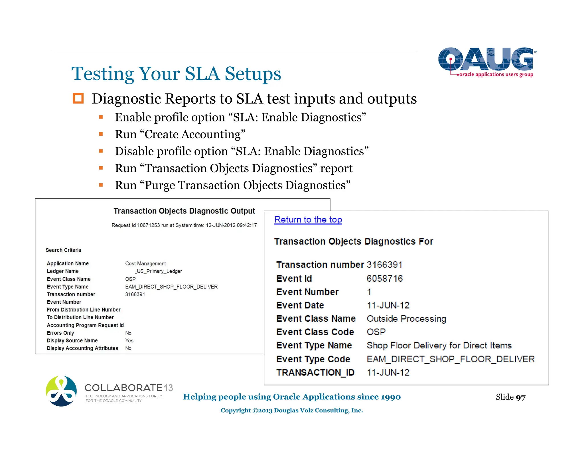 ‡ Diagnostic Reports to SLA test inputs and outputs
ƒ Enable profile option “SLA: Enable Diagnostics”
ƒ Run “Create Accounting”
ƒ Disable profile option “SLA: Enable Diagnostics”
ƒ Run “Transaction Objects Diagnostics” report
ƒ Run “Purge Transaction Objects Diagnostics”
Testing Your SLA Setups
Slide 97
Helping people using Oracle Applications since 1990
Copyright ©2013 Douglas Volz Consulting, Inc.
 