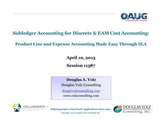 Subledger Accounting for Discrete & EAM Cost Accounting:
Product Line and Expense Accounting Made Easy Through SLA
April 10, 2013
Session 11387
Douglas A. Volz
Douglas Volz Consulting
doug@volzconsulting.com
www.volzconsulting.com
Helping people using Oracle Applications since 1990
Copyright ©2013 Douglas Volz Consulting, Inc.
 