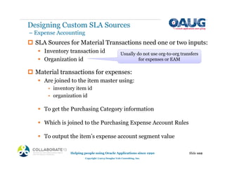 ‡ SLA Sources for Material Transactions need one or two inputs:
ƒ Inventory transaction id
ƒ Organization id
‡ Material transactions for expenses:
ƒ Are joined to the item master using:
• inventory item id
• organization id
ƒ To get the Purchasing Category information
ƒ Which is joined to the Purchasing Expense Account Rules
ƒ To output the item’s expense account segment value
Slide 102
Helping people using Oracle Applications since 1990
Copyright ©2013 Douglas Volz Consulting, Inc.
Usually do not use org-to-org transfers
for expenses or EAM
Designing Custom SLA Sources
– Expense Accounting
 