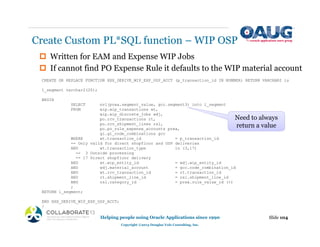 ‡ Written for EAM and Expense WIP Jobs
‡ If cannot find PO Expense Rule it defaults to the WIP material account
Create Custom PL*SQL function – WIP OSP
Slide 104
Helping people using Oracle Applications since 1990
Copyright ©2013 Douglas Volz Consulting, Inc.
CREATE OR REPLACE FUNCTION XXX_DERIVE_WIP_EXP_OSP_ACCT (p_transaction_id IN NUMBER) RETURN VARCHAR2 is
l_segment varchar2(20);
BEGIN
SELECT nvl(prea.segment_value, gcc.segment3) into l_segment
FROM wip.wip_transactions wt,
wip.wip_discrete_jobs wdj,
po.rcv_transactions rt,
po.rcv_shipment_lines rsl,
po.po_rule_expense_accounts prea,
gl.gl_code_combinations gcc
WHERE wt.transaction_id = p_transaction_id
-- Only valid for direct shopfloor and OSP deliveries
AND wt.transaction_type in (3,17)
-- 3 Outside processing
-- 17 Direct shopfloor delivery
AND wt.wip_entity_id = wdj.wip_entity_id
AND wdj.material_account = gcc.code_combination_id
AND wt.rcv_transaction_id = rt.transaction_id
AND rt.shipment_line_id = rsl.shipment_line_id
AND rsl.category_id = prea.rule_value_id (+)
;
RETURN l_segment;
END XXX_DERIVE_WIP_EXP_OSP_ACCT;
/
Need to always
return a value
 