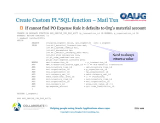 ‡ If cannot find PO Expense Rule it defaults to Org’s material account
Create Custom PL*SQL function – Matl Txn
Slide 106
Helping people using Oracle Applications since 1990
Copyright ©2013 Douglas Volz Consulting, Inc.
CREATE OR REPLACE FUNCTION XXX_DERIVE_INV_EXP_ACCT (p_transaction_id IN NUMBER, p_organization_id IN
NUMBER) RETURN VARCHAR2 is
l_segment varchar2(20);
BEGIN
SELECT nvl(prea.segment_value, gcc.segment3) into l_segment
FROM inv.mtl_material_transactions mmt,
inv.mtl_system_items_b msi,
inv.mtl_parameters mp,
inv.mtl_default_category_sets mdcs,
inv.mtl_item_categories mic,
gl.gl_code_combinations gcc,
po.po_rule_expense_accounts prea
WHERE mmt.transaction_id = p_transaction_id
AND mmt.transaction_source_type_id <> 5 -- WIP material transaction
AND msi.inventory_item_id = mmt.inventory_item_id
AND msi.organization_id = p_organization_id
AND msi.organization_id = mp.organization_id
AND mic.category_set_id = mdcs.category_set_id
AND mdcs.functional_area_id = 2 -- Purchasing
AND mic.inventory_item_id = msi.inventory_item_id
AND mic.organization_id = msi.organization_id
AND mic.category_id = prea.rule_value_id (+)
AND mp.expense_account = gcc.code_combination_id
;
RETURN l_segment;
END XXX_DERIVE_INV_EXP_ACCT;
/
Need to always
return a value
 