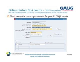 Define Custom SLA Source – OSP Transactions
Helping people using Oracle Applications since 1990
Copyright ©2013 Douglas Volz Consulting, Inc.
Slide 107
‡ Need to use the correct parameters for your PL*SQL inputs
Menu path: Cost Management SLA => Setup => Accounting Methods Builder => Sources => Custom Sources
 