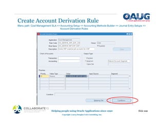 Create Account Derivation Rule
Helping people using Oracle Applications since 1990
Copyright ©2013 Douglas Volz Consulting, Inc.
Slide 112
Menu path: Cost Management SLA => Accounting Setup => Accounting Methods Builder => Journal Entry Setups =>
Account Derivation Rules
 