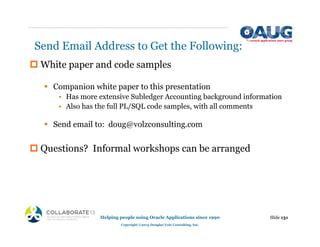 Send Email Address to Get the Following:
‡ White paper and code samples
ƒ Companion white paper to this presentation
• Has more extensive Subledger Accounting background information
• Also has the full PL/SQL code samples, with all comments
ƒ Send email to: doug@volzconsulting.com
‡ Questions? Informal workshops can be arranged
Slide 131
Helping people using Oracle Applications since 1990
Copyright ©2013 Douglas Volz Consulting, Inc.
 