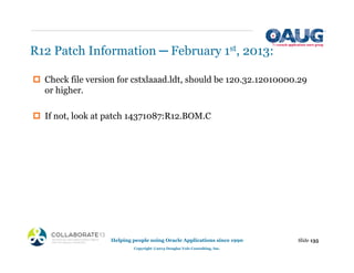 R12 Patch Information ─ February 1st, 2013:
‡ Check file version for cstxlaaad.ldt, should be 120.32.12010000.29
or higher.
‡ If not, look at patch 14371087:R12.BOM.C
Slide 135
Helping people using Oracle Applications since 1990
Copyright ©2013 Douglas Volz Consulting, Inc.
 