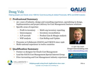 Doug Volz
‡ Professional Summary
ƒ 30+ years of industry, design and consulting experience, specializing in design,
implementation and project delivery for Cost Management business solutions
ƒ Specific areas of expertise:
ƒ Presenter at Collaborate (OAUG) and UKOUG since 1996
ƒ Multi-national experience in twelve countries
‡ Qualification Summary
ƒ Former co-designer for Oracle Cost Management
ƒ Lead the OAUG Cost Management Special Interest Group
ƒ Prior Accounting and Cost Management industry experience
Helping people using Oracle Applications since 1990
Copyright ©2013 Douglas Volz Consulting, Inc.
Slide 2
Helping people use Oracle since 1990 for Cost Accounting & related Financials, MFG and EAM modules
+1 510 755 7050
doug@volzconsulting.com
www.volzconsulting.com
• Multi-org inventory reporting
• Inventory reconciliation
• Product Line & Margin analysis
• Cost Rollup and Update
• Profit in inventory
• Intercompany
• A/P accruals
• WIP analysis
 