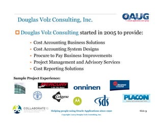 Douglas Volz Consulting, Inc.
‡Douglas Volz Consulting started in 2005 to provide:
• Cost Accounting Business Solutions
• Cost Accounting System Designs
• Procure to Pay Business Improvements
• Project Management and Advisory Services
• Cost Reporting Solutions
Helping people using Oracle Applications since 1990
Copyright ©2013 Douglas Volz Consulting, Inc.
Slide 3
Sample Project Experience:
 