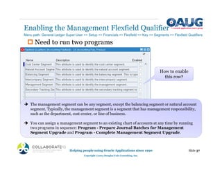 ‡ Need to run two programs
Enabling the Management Flexfield Qualifier
Slide 37
Helping people using Oracle Applications since 1990
Copyright ©2013 Douglas Volz Consulting, Inc.
Menu path: General Ledger Super User => Setup => Financials => Flexfield => Key => Segments => Flexfield Qualifiers
How to enable
this row?
Î The management segment can be any segment, except the balancing segment or natural account
segment. Typically, the management segment is a segment that has management responsibility,
such as the department, cost center, or line of business.
Î You can assign a management segment to an existing chart of accounts at any time by running
two programs in sequence: Program - Prepare Journal Batches for Management
Segment Upgrade and Program - Complete Management Segment Upgrade.
 