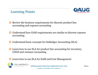 Learning Points
‡ Review the business requirements for discrete product line
accounting and expense accounting
‡ Understand how EAM requirements are similar to discrete expense
accounting
‡ Understand basic concepts for Subledger Accounting (SLA)
‡ Learn how to use SLA for product line accounting for inventory,
COGS and variance accounting
‡ Learn how to use SLA for EAM and Cost Management
Helping people using Oracle Applications since 1990
Copyright ©2013 Douglas Volz Consulting, Inc.
Slide 4
 