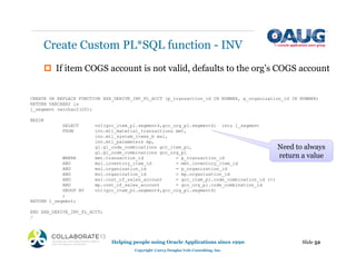 ‡ If item COGS account is not valid, defaults to the org’s COGS account
Create Custom PL*SQL function - INV
Slide 52
Helping people using Oracle Applications since 1990
Copyright ©2013 Douglas Volz Consulting, Inc.
CREATE OR REPLACE FUNCTION XXX_DERIVE_INV_PL_ACCT (p_transaction_id IN NUMBER, p_organization_id IN NUMBER)
RETURN VARCHAR2 is
l_segment varchar2(20);
BEGIN
SELECT nvl(gcc_item_pl.segment4,gcc_org_pl.segment4) into l_segment
FROM inv.mtl_material_transactions mmt,
inv.mtl_system_items_b msi,
inv.mtl_parameters mp,
gl.gl_code_combinations gcc_item_pl,
gl.gl_code_combinations gcc_org_pl
WHERE mmt.transaction_id = p_transaction_id
AND msi.inventory_item_id = mmt.inventory_item_id
AND msi.organization_id = p_organization_id
AND msi.organization_id = mp.organization_id
AND msi.cost_of_sales_account = gcc_item_pl.code_combination_id (+)
AND mp.cost_of_sales_account = gcc_org_pl.code_combination_id
GROUP BY nvl(gcc_item_pl.segment4,gcc_org_pl.segment4)
;
RETURN l_segment;
END XXX_DERIVE_INV_PL_ACCT;
/
Need to always
return a value
 