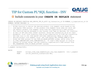‡ Include comments in your CREATE OR REPLACE statement
TIP for Custom PL*SQL function - INV
Slide 53
Helping people using Oracle Applications since 1990
Copyright ©2013 Douglas Volz Consulting, Inc.
CREATE OR REPLACE FUNCTION XXX_DERIVE_INV_PL_ACCT (p_transaction_id IN NUMBER, p_organization_id IN
NUMBER) RETURN VARCHAR2 is
-- ================================================================================
-- | PL*SQL function to derive the desired product line segment value based on the
-- | item master COGS account. If the product line segment value does not exist get
-- | the default product line segment value from the organization's COGS account.
-- | This function may be assigned to any Journal Line Type as desired, for inventory
-- | as well as PPV and other offset accounts. Using the transaction_id as an input
-- | parameter, first find inventory_item_id and organization_id from the transaction
-- | and then join to the item master and code combinations table to fetch the
-- | desired product line segment value. The item master MTL_SYSTEM_ITEMS_B table
-- | holds the COGS account in the COST_OF_SALES_ACCOUNT column, which joins to
-- | GL_CODE_COMBINATIONS.CODE_COMBINATION_ID. If item's COGS account is invalid
-- | because of corrupt setup, use the inventory organization's COGS account from
-- | MTL_PARAMETERS.COST_OF_SALES_ACCOUNT instead.
-- ===============================================================================
l_segment varchar2(20);
BEGIN
SELECT nvl(gcc_item_cogs.segment4,gcc_org_cogs.segment4) into l_segment
FROM inv.mtl_material_transactions mmt,
 