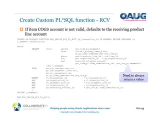 ‡ If item COGS account is not valid, defaults to the receiving product
line account
Create Custom PL*SQL function - RCV
Slide 55
Helping people using Oracle Applications since 1990
Copyright ©2013 Douglas Volz Consulting, Inc.
CREATE OR REPLACE FUNCTION XXX_DERIVE_WIP_PL_ACCT (p_transaction_id IN NUMBER) RETURN VARCHAR2 is
l_segment varchar2(20);
BEGIN
SELECT nvl(( select gcc_item_pl.segment4
from inv.mtl_system_items_b msi,
gl.gl_code_combinations gcc_item_pl
where msi.inventory_item_id = rsl.item_id
and msi.organization_id = rp.organization_id
and msi.cost_of_sales_account =
gcc_item_pl.code_combination_id), gcc_rcv_pl.segment4)
into l_segment
FROM po.rcv_transactions rt,
po.rcv_shipment_lines rsl,
po.rcv_parameters rp,
gl.gl_code_combinations gcc_rcv_pl
WHERE rt.transaction_id = p_transaction_id
AND rp.organization_id = rt.organization_id
AND rt.shipment_line_id = rsl.shipment_line_id
AND rt.organization_id = rp.organization_id
AND rp.receiving_account_id = gcc_rcv_pl.code_combination_id
;
RETURN l_segment;
END XXX_DERIVE_RCV_PL_ACCT;
/
Need to always
return a value
 