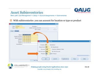 Asset Subinventories
‡ With subinventories you can account for location or type or product
Helping people using Oracle Applications since 1990
Copyright ©2013 Douglas Volz Consulting, Inc.
Slide 8
Menu path: Cost Management => Setup => Account Assignments => Subinventories
 