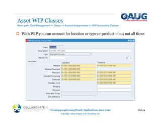 Asset WIP Classes
‡ With WIP you can account for location or type or product – but not all three
Helping people using Oracle Applications since 1990
Copyright ©2013 Douglas Volz Consulting, Inc.
Slide 9
Menu path: Cost Management => Setup => Account Assignments => WIP Accounting Classes
 
