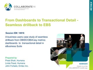 REMINDER
Check in on the
COLLABORATE mobile app
From Dashboards to Transactional Detail -
Seamless drillback to EBS
Prepared by:
Preet Shah, Humana
Linda Flood, Humana
John Fortado, Emtec Inc.
A business users case study of seamless
drillback from OBIEE/OBIA key metrics
dashboards to transactional detail in
eBusiness Suite
Session ID#: 14916
 