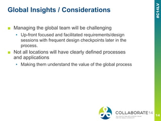 Global Insights / Considerations
■ Managing the global team will be challenging
▪ Up-front focused and facilitated requirements/design
sessions with frequent design checkpoints later in the
process.
■ Not all locations will have clearly defined processes
and applications
▪ Making them understand the value of the global process
 