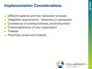 Implementation Considerations
■ Different systems and their retirement schedule
■ Integration requirements – temporary or permanent
■ Consistency of existing business process/systems
■ Culture/experience of your organization
■ Timeline
■ Pros/Cons review and analysis
 
