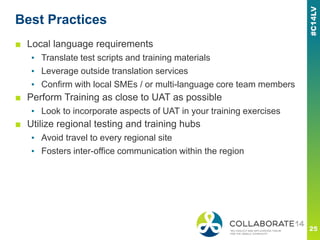 Best Practices
■ Local language requirements
▪ Translate test scripts and training materials
▪ Leverage outside translation services
▪ Confirm with local SMEs / or multi-language core team members
■ Perform Training as close to UAT as possible
▪ Look to incorporate aspects of UAT in your training exercises
■ Utilize regional testing and training hubs
▪ Avoid travel to every regional site
▪ Fosters inter-office communication within the region
 